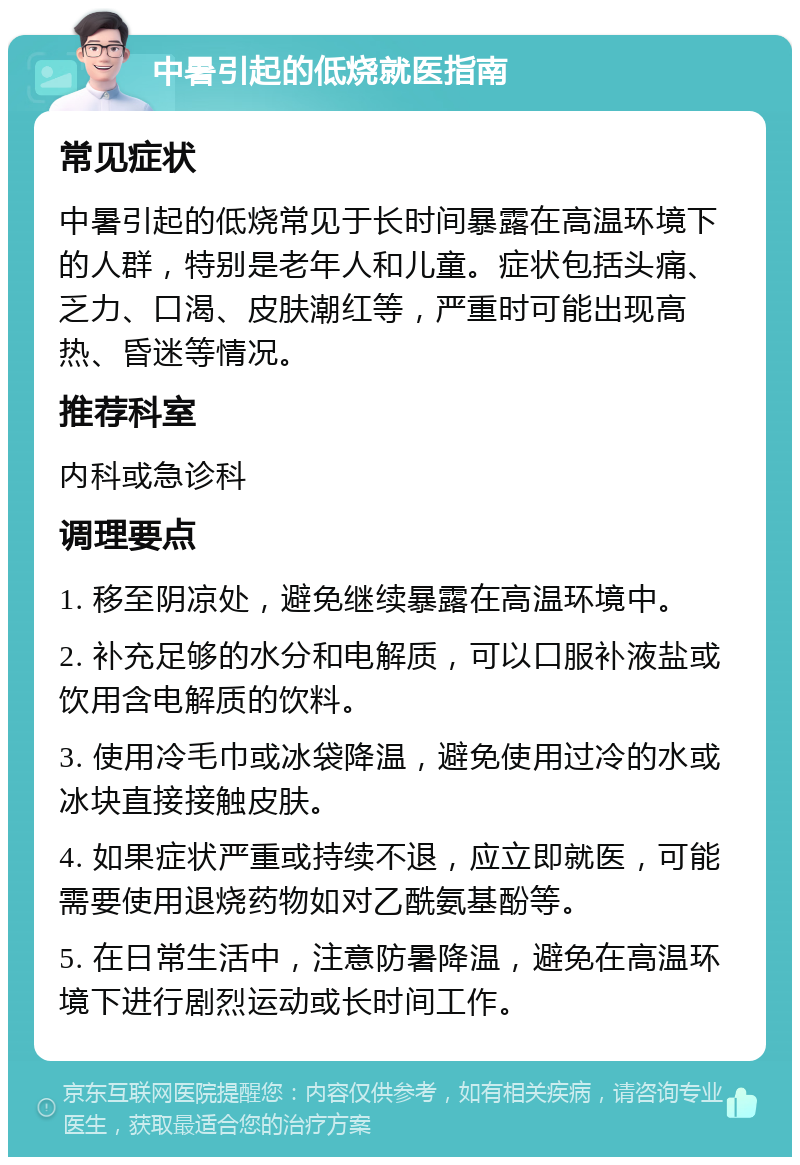 中暑引起的低烧就医指南 常见症状 中暑引起的低烧常见于长时间暴露在高温环境下的人群，特别是老年人和儿童。症状包括头痛、乏力、口渴、皮肤潮红等，严重时可能出现高热、昏迷等情况。 推荐科室 内科或急诊科 调理要点 1. 移至阴凉处，避免继续暴露在高温环境中。 2. 补充足够的水分和电解质，可以口服补液盐或饮用含电解质的饮料。 3. 使用冷毛巾或冰袋降温，避免使用过冷的水或冰块直接接触皮肤。 4. 如果症状严重或持续不退，应立即就医，可能需要使用退烧药物如对乙酰氨基酚等。 5. 在日常生活中，注意防暑降温，避免在高温环境下进行剧烈运动或长时间工作。