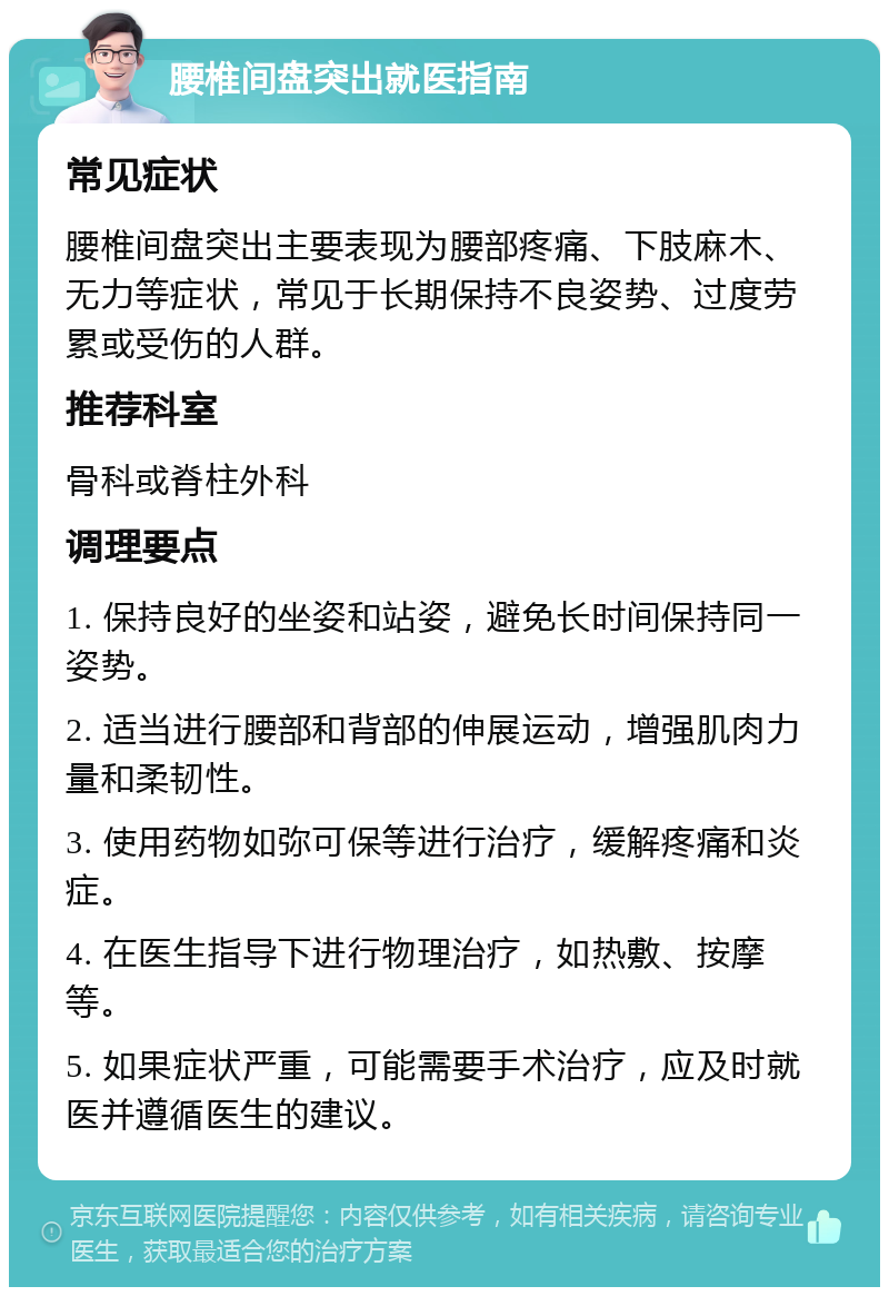 腰椎间盘突出就医指南 常见症状 腰椎间盘突出主要表现为腰部疼痛、下肢麻木、无力等症状，常见于长期保持不良姿势、过度劳累或受伤的人群。 推荐科室 骨科或脊柱外科 调理要点 1. 保持良好的坐姿和站姿，避免长时间保持同一姿势。 2. 适当进行腰部和背部的伸展运动，增强肌肉力量和柔韧性。 3. 使用药物如弥可保等进行治疗，缓解疼痛和炎症。 4. 在医生指导下进行物理治疗，如热敷、按摩等。 5. 如果症状严重，可能需要手术治疗，应及时就医并遵循医生的建议。