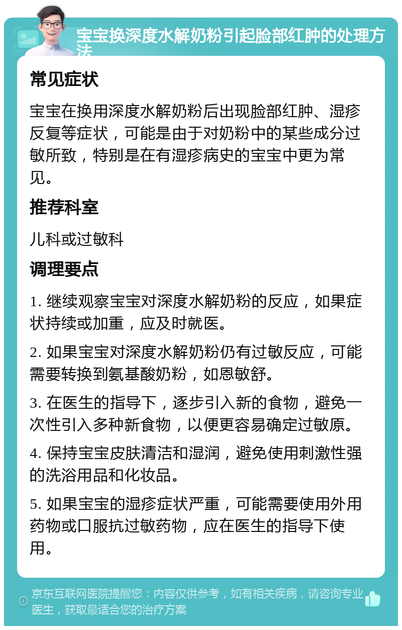 宝宝换深度水解奶粉引起脸部红肿的处理方法 常见症状 宝宝在换用深度水解奶粉后出现脸部红肿、湿疹反复等症状，可能是由于对奶粉中的某些成分过敏所致，特别是在有湿疹病史的宝宝中更为常见。 推荐科室 儿科或过敏科 调理要点 1. 继续观察宝宝对深度水解奶粉的反应，如果症状持续或加重，应及时就医。 2. 如果宝宝对深度水解奶粉仍有过敏反应，可能需要转换到氨基酸奶粉，如恩敏舒。 3. 在医生的指导下，逐步引入新的食物，避免一次性引入多种新食物，以便更容易确定过敏原。 4. 保持宝宝皮肤清洁和湿润，避免使用刺激性强的洗浴用品和化妆品。 5. 如果宝宝的湿疹症状严重，可能需要使用外用药物或口服抗过敏药物，应在医生的指导下使用。