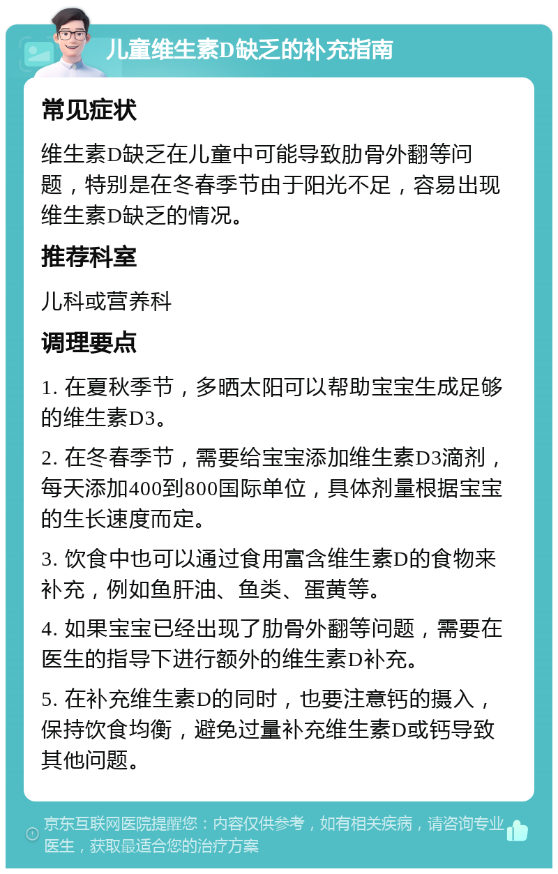 儿童维生素D缺乏的补充指南 常见症状 维生素D缺乏在儿童中可能导致肋骨外翻等问题，特别是在冬春季节由于阳光不足，容易出现维生素D缺乏的情况。 推荐科室 儿科或营养科 调理要点 1. 在夏秋季节，多晒太阳可以帮助宝宝生成足够的维生素D3。 2. 在冬春季节，需要给宝宝添加维生素D3滴剂，每天添加400到800国际单位，具体剂量根据宝宝的生长速度而定。 3. 饮食中也可以通过食用富含维生素D的食物来补充，例如鱼肝油、鱼类、蛋黄等。 4. 如果宝宝已经出现了肋骨外翻等问题，需要在医生的指导下进行额外的维生素D补充。 5. 在补充维生素D的同时，也要注意钙的摄入，保持饮食均衡，避免过量补充维生素D或钙导致其他问题。