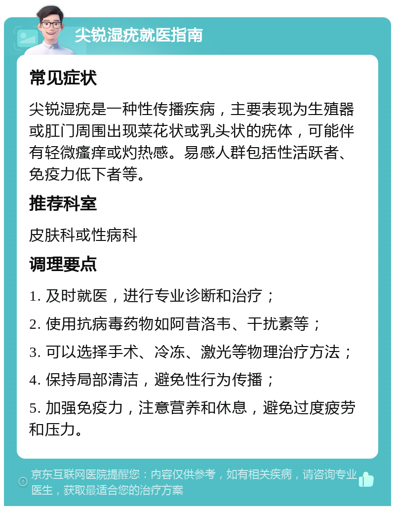 尖锐湿疣就医指南 常见症状 尖锐湿疣是一种性传播疾病，主要表现为生殖器或肛门周围出现菜花状或乳头状的疣体，可能伴有轻微瘙痒或灼热感。易感人群包括性活跃者、免疫力低下者等。 推荐科室 皮肤科或性病科 调理要点 1. 及时就医，进行专业诊断和治疗； 2. 使用抗病毒药物如阿昔洛韦、干扰素等； 3. 可以选择手术、冷冻、激光等物理治疗方法； 4. 保持局部清洁，避免性行为传播； 5. 加强免疫力，注意营养和休息，避免过度疲劳和压力。