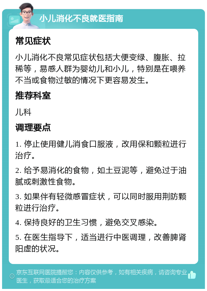 小儿消化不良就医指南 常见症状 小儿消化不良常见症状包括大便变绿、腹胀、拉稀等，易感人群为婴幼儿和小儿，特别是在喂养不当或食物过敏的情况下更容易发生。 推荐科室 儿科 调理要点 1. 停止使用健儿消食口服液，改用保和颗粒进行治疗。 2. 给予易消化的食物，如土豆泥等，避免过于油腻或刺激性食物。 3. 如果伴有轻微感冒症状，可以同时服用荆防颗粒进行治疗。 4. 保持良好的卫生习惯，避免交叉感染。 5. 在医生指导下，适当进行中医调理，改善脾肾阳虚的状况。