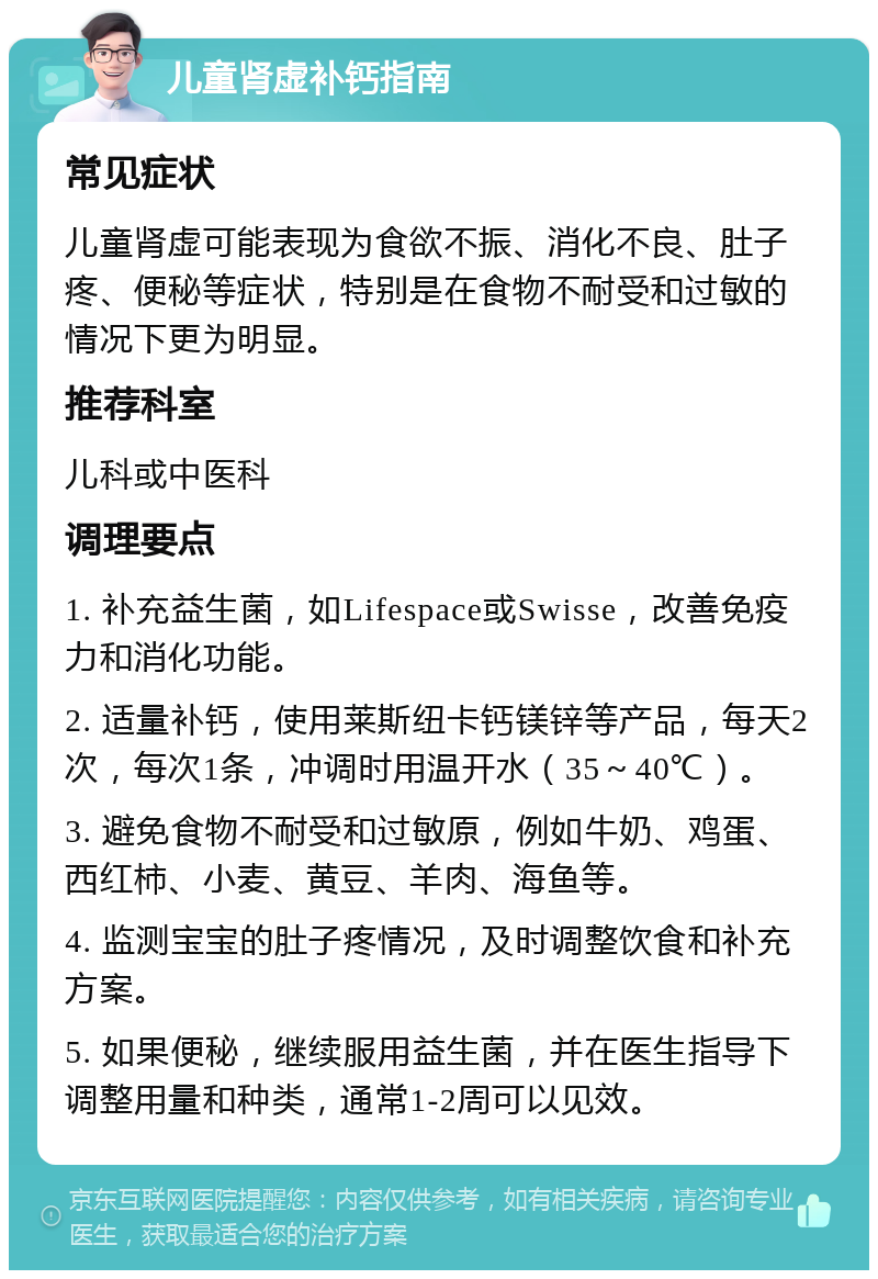 儿童肾虚补钙指南 常见症状 儿童肾虚可能表现为食欲不振、消化不良、肚子疼、便秘等症状，特别是在食物不耐受和过敏的情况下更为明显。 推荐科室 儿科或中医科 调理要点 1. 补充益生菌，如Lifespace或Swisse，改善免疫力和消化功能。 2. 适量补钙，使用莱斯纽卡钙镁锌等产品，每天2次，每次1条，冲调时用温开水（35～40℃）。 3. 避免食物不耐受和过敏原，例如牛奶、鸡蛋、西红柿、小麦、黄豆、羊肉、海鱼等。 4. 监测宝宝的肚子疼情况，及时调整饮食和补充方案。 5. 如果便秘，继续服用益生菌，并在医生指导下调整用量和种类，通常1-2周可以见效。