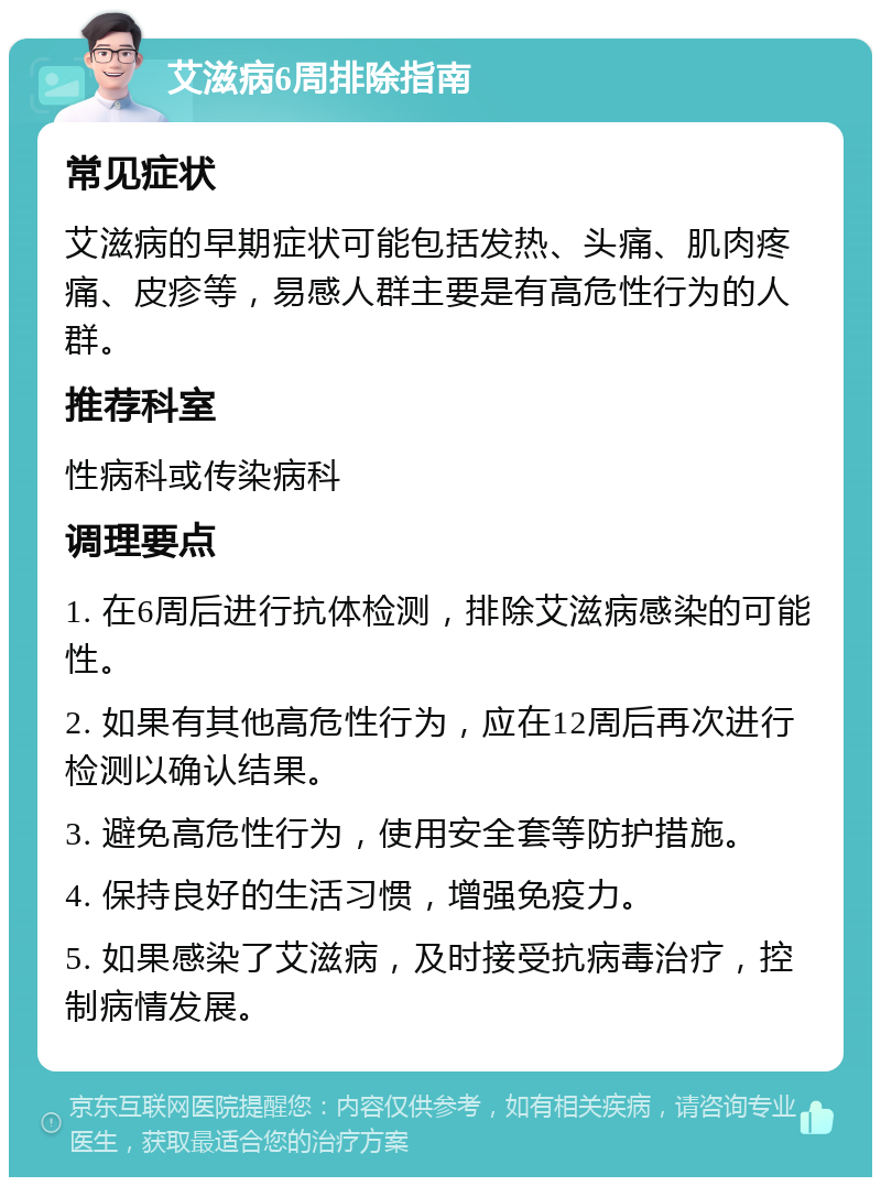 艾滋病6周排除指南 常见症状 艾滋病的早期症状可能包括发热、头痛、肌肉疼痛、皮疹等，易感人群主要是有高危性行为的人群。 推荐科室 性病科或传染病科 调理要点 1. 在6周后进行抗体检测，排除艾滋病感染的可能性。 2. 如果有其他高危性行为，应在12周后再次进行检测以确认结果。 3. 避免高危性行为，使用安全套等防护措施。 4. 保持良好的生活习惯，增强免疫力。 5. 如果感染了艾滋病，及时接受抗病毒治疗，控制病情发展。