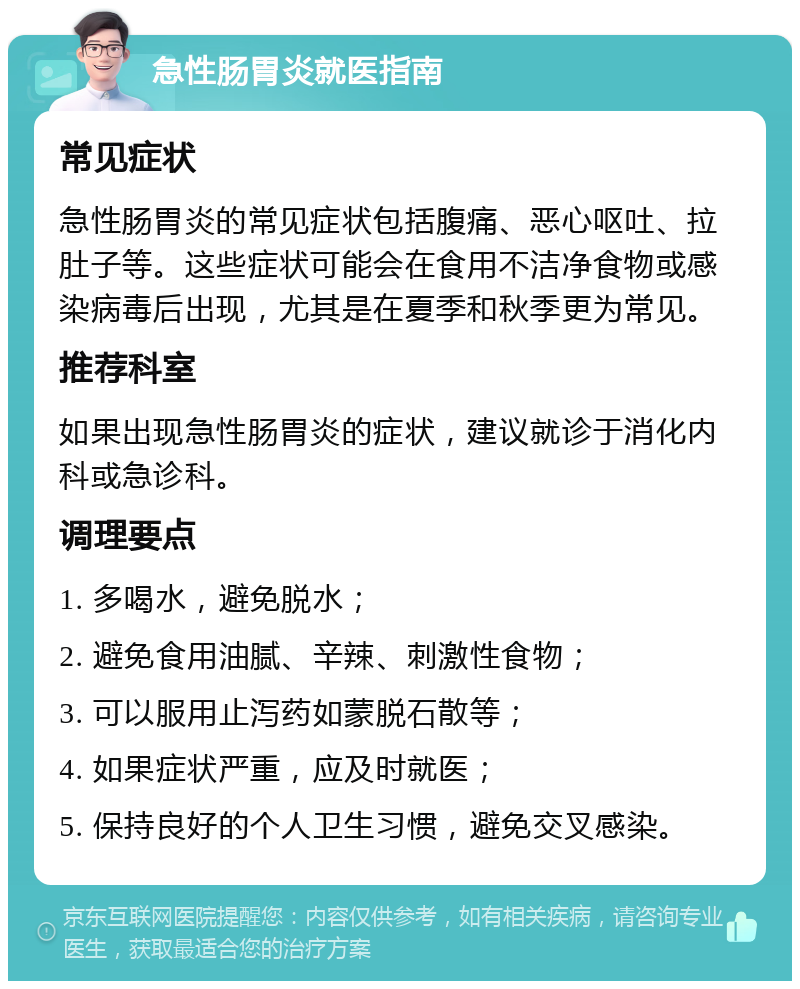 急性肠胃炎就医指南 常见症状 急性肠胃炎的常见症状包括腹痛、恶心呕吐、拉肚子等。这些症状可能会在食用不洁净食物或感染病毒后出现，尤其是在夏季和秋季更为常见。 推荐科室 如果出现急性肠胃炎的症状，建议就诊于消化内科或急诊科。 调理要点 1. 多喝水，避免脱水； 2. 避免食用油腻、辛辣、刺激性食物； 3. 可以服用止泻药如蒙脱石散等； 4. 如果症状严重，应及时就医； 5. 保持良好的个人卫生习惯，避免交叉感染。