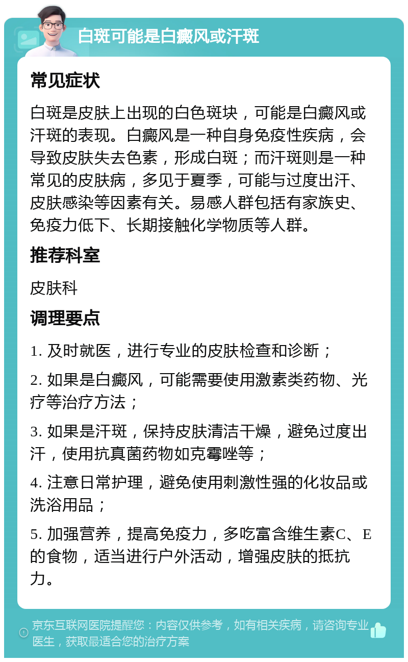 白斑可能是白癜风或汗斑 常见症状 白斑是皮肤上出现的白色斑块，可能是白癜风或汗斑的表现。白癜风是一种自身免疫性疾病，会导致皮肤失去色素，形成白斑；而汗斑则是一种常见的皮肤病，多见于夏季，可能与过度出汗、皮肤感染等因素有关。易感人群包括有家族史、免疫力低下、长期接触化学物质等人群。 推荐科室 皮肤科 调理要点 1. 及时就医，进行专业的皮肤检查和诊断； 2. 如果是白癜风，可能需要使用激素类药物、光疗等治疗方法； 3. 如果是汗斑，保持皮肤清洁干燥，避免过度出汗，使用抗真菌药物如克霉唑等； 4. 注意日常护理，避免使用刺激性强的化妆品或洗浴用品； 5. 加强营养，提高免疫力，多吃富含维生素C、E的食物，适当进行户外活动，增强皮肤的抵抗力。