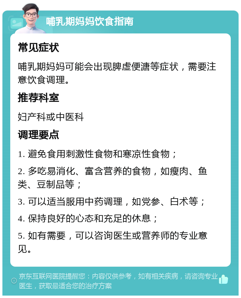 哺乳期妈妈饮食指南 常见症状 哺乳期妈妈可能会出现脾虚便溏等症状，需要注意饮食调理。 推荐科室 妇产科或中医科 调理要点 1. 避免食用刺激性食物和寒凉性食物； 2. 多吃易消化、富含营养的食物，如瘦肉、鱼类、豆制品等； 3. 可以适当服用中药调理，如党参、白术等； 4. 保持良好的心态和充足的休息； 5. 如有需要，可以咨询医生或营养师的专业意见。