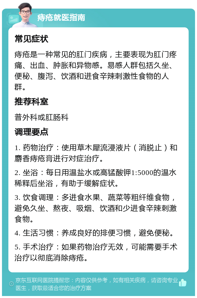 痔疮就医指南 常见症状 痔疮是一种常见的肛门疾病，主要表现为肛门疼痛、出血、肿胀和异物感。易感人群包括久坐、便秘、腹泻、饮酒和进食辛辣刺激性食物的人群。 推荐科室 普外科或肛肠科 调理要点 1. 药物治疗：使用草木犀流浸液片（消脱止）和麝香痔疮膏进行对症治疗。 2. 坐浴：每日用温盐水或高锰酸钾1:5000的温水稀释后坐浴，有助于缓解症状。 3. 饮食调理：多进食水果、蔬菜等粗纤维食物，避免久坐、熬夜、吸烟、饮酒和少进食辛辣刺激食物。 4. 生活习惯：养成良好的排便习惯，避免便秘。 5. 手术治疗：如果药物治疗无效，可能需要手术治疗以彻底消除痔疮。