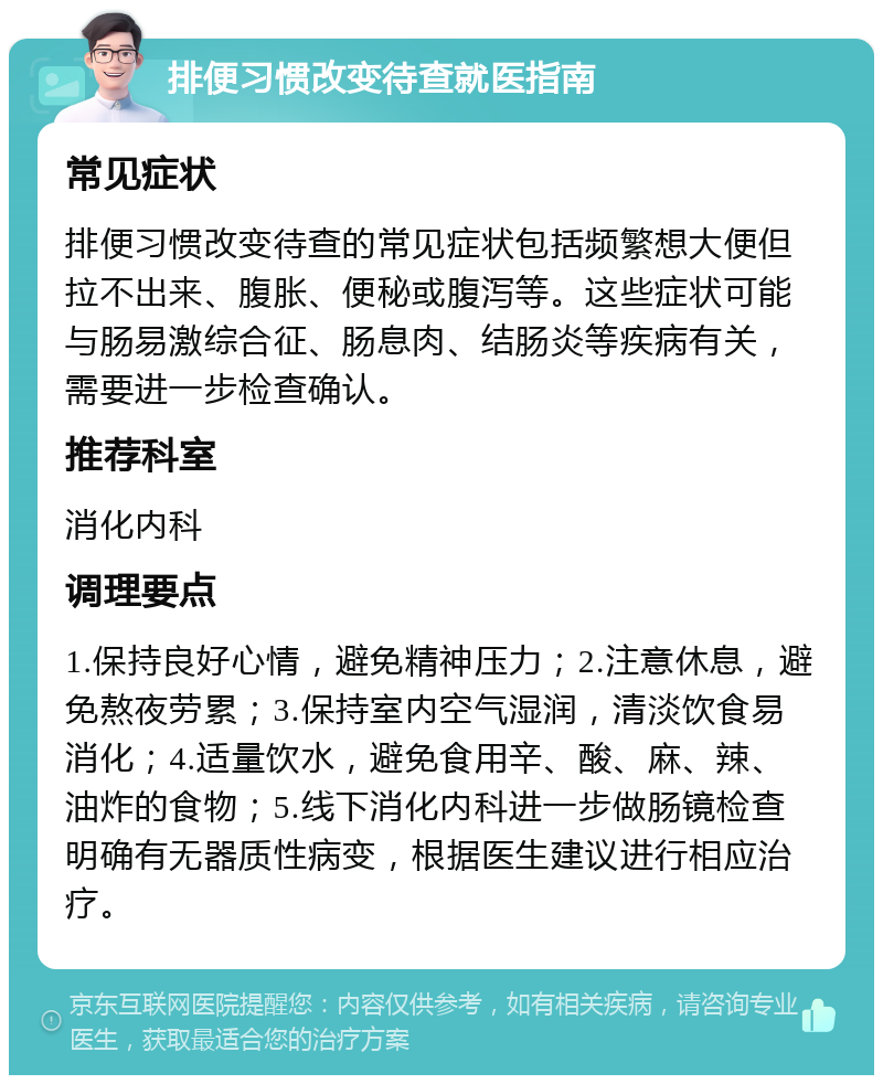 排便习惯改变待查就医指南 常见症状 排便习惯改变待查的常见症状包括频繁想大便但拉不出来、腹胀、便秘或腹泻等。这些症状可能与肠易激综合征、肠息肉、结肠炎等疾病有关，需要进一步检查确认。 推荐科室 消化内科 调理要点 1.保持良好心情，避免精神压力；2.注意休息，避免熬夜劳累；3.保持室内空气湿润，清淡饮食易消化；4.适量饮水，避免食用辛、酸、麻、辣、油炸的食物；5.线下消化内科进一步做肠镜检查明确有无器质性病变，根据医生建议进行相应治疗。