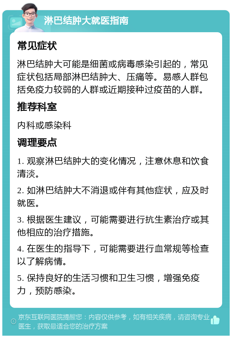 淋巴结肿大就医指南 常见症状 淋巴结肿大可能是细菌或病毒感染引起的，常见症状包括局部淋巴结肿大、压痛等。易感人群包括免疫力较弱的人群或近期接种过疫苗的人群。 推荐科室 内科或感染科 调理要点 1. 观察淋巴结肿大的变化情况，注意休息和饮食清淡。 2. 如淋巴结肿大不消退或伴有其他症状，应及时就医。 3. 根据医生建议，可能需要进行抗生素治疗或其他相应的治疗措施。 4. 在医生的指导下，可能需要进行血常规等检查以了解病情。 5. 保持良好的生活习惯和卫生习惯，增强免疫力，预防感染。