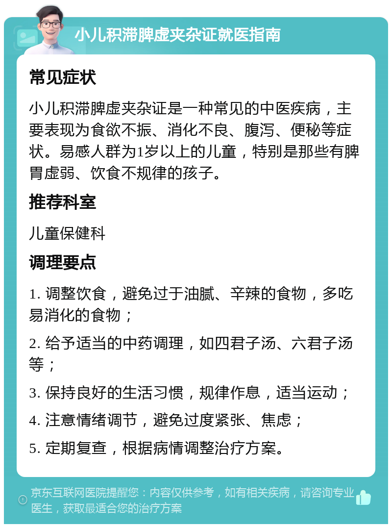 小儿积滞脾虚夹杂证就医指南 常见症状 小儿积滞脾虚夹杂证是一种常见的中医疾病，主要表现为食欲不振、消化不良、腹泻、便秘等症状。易感人群为1岁以上的儿童，特别是那些有脾胃虚弱、饮食不规律的孩子。 推荐科室 儿童保健科 调理要点 1. 调整饮食，避免过于油腻、辛辣的食物，多吃易消化的食物； 2. 给予适当的中药调理，如四君子汤、六君子汤等； 3. 保持良好的生活习惯，规律作息，适当运动； 4. 注意情绪调节，避免过度紧张、焦虑； 5. 定期复查，根据病情调整治疗方案。