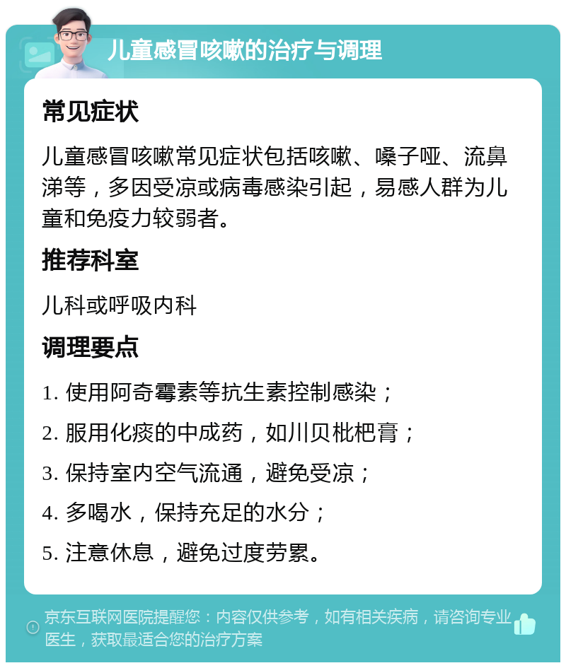 儿童感冒咳嗽的治疗与调理 常见症状 儿童感冒咳嗽常见症状包括咳嗽、嗓子哑、流鼻涕等，多因受凉或病毒感染引起，易感人群为儿童和免疫力较弱者。 推荐科室 儿科或呼吸内科 调理要点 1. 使用阿奇霉素等抗生素控制感染； 2. 服用化痰的中成药，如川贝枇杷膏； 3. 保持室内空气流通，避免受凉； 4. 多喝水，保持充足的水分； 5. 注意休息，避免过度劳累。