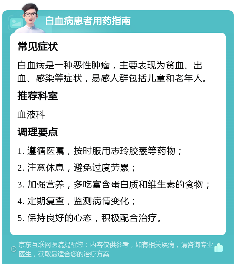 白血病患者用药指南 常见症状 白血病是一种恶性肿瘤，主要表现为贫血、出血、感染等症状，易感人群包括儿童和老年人。 推荐科室 血液科 调理要点 1. 遵循医嘱，按时服用志玲胶囊等药物； 2. 注意休息，避免过度劳累； 3. 加强营养，多吃富含蛋白质和维生素的食物； 4. 定期复查，监测病情变化； 5. 保持良好的心态，积极配合治疗。