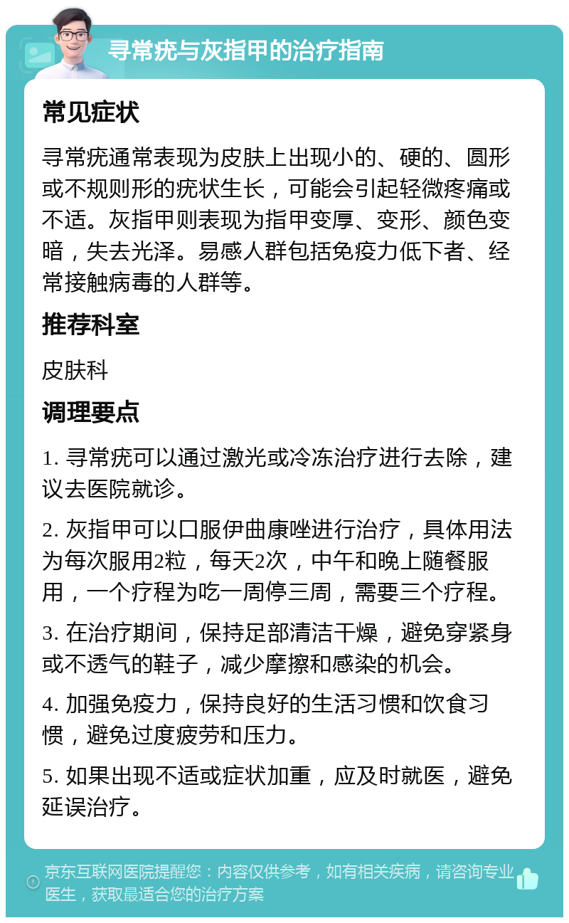 寻常疣与灰指甲的治疗指南 常见症状 寻常疣通常表现为皮肤上出现小的、硬的、圆形或不规则形的疣状生长，可能会引起轻微疼痛或不适。灰指甲则表现为指甲变厚、变形、颜色变暗，失去光泽。易感人群包括免疫力低下者、经常接触病毒的人群等。 推荐科室 皮肤科 调理要点 1. 寻常疣可以通过激光或冷冻治疗进行去除，建议去医院就诊。 2. 灰指甲可以口服伊曲康唑进行治疗，具体用法为每次服用2粒，每天2次，中午和晚上随餐服用，一个疗程为吃一周停三周，需要三个疗程。 3. 在治疗期间，保持足部清洁干燥，避免穿紧身或不透气的鞋子，减少摩擦和感染的机会。 4. 加强免疫力，保持良好的生活习惯和饮食习惯，避免过度疲劳和压力。 5. 如果出现不适或症状加重，应及时就医，避免延误治疗。