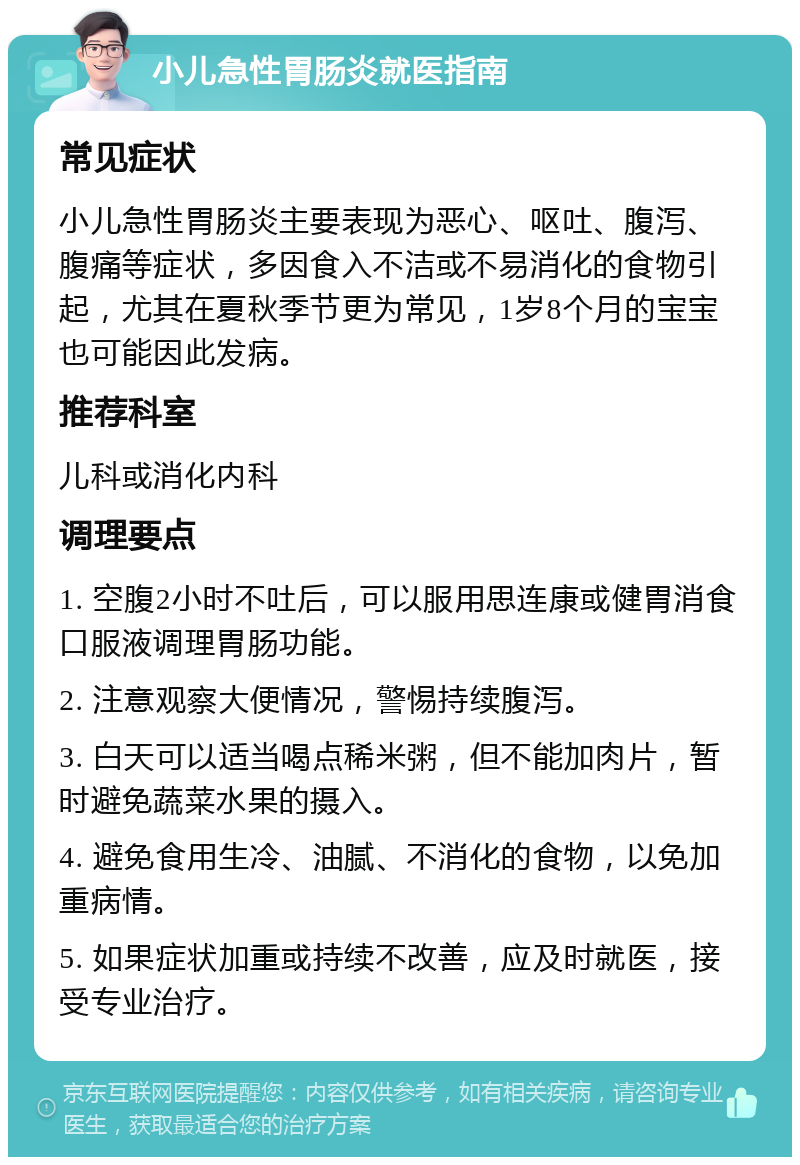 小儿急性胃肠炎就医指南 常见症状 小儿急性胃肠炎主要表现为恶心、呕吐、腹泻、腹痛等症状，多因食入不洁或不易消化的食物引起，尤其在夏秋季节更为常见，1岁8个月的宝宝也可能因此发病。 推荐科室 儿科或消化内科 调理要点 1. 空腹2小时不吐后，可以服用思连康或健胃消食口服液调理胃肠功能。 2. 注意观察大便情况，警惕持续腹泻。 3. 白天可以适当喝点稀米粥，但不能加肉片，暂时避免蔬菜水果的摄入。 4. 避免食用生冷、油腻、不消化的食物，以免加重病情。 5. 如果症状加重或持续不改善，应及时就医，接受专业治疗。