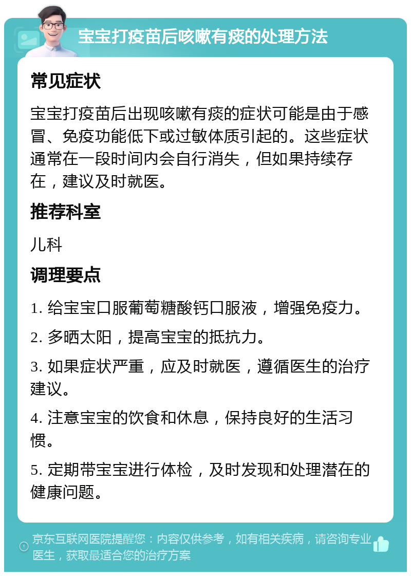 宝宝打疫苗后咳嗽有痰的处理方法 常见症状 宝宝打疫苗后出现咳嗽有痰的症状可能是由于感冒、免疫功能低下或过敏体质引起的。这些症状通常在一段时间内会自行消失，但如果持续存在，建议及时就医。 推荐科室 儿科 调理要点 1. 给宝宝口服葡萄糖酸钙口服液，增强免疫力。 2. 多晒太阳，提高宝宝的抵抗力。 3. 如果症状严重，应及时就医，遵循医生的治疗建议。 4. 注意宝宝的饮食和休息，保持良好的生活习惯。 5. 定期带宝宝进行体检，及时发现和处理潜在的健康问题。