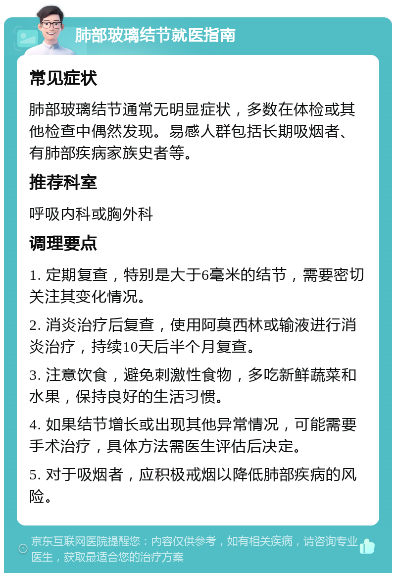 肺部玻璃结节就医指南 常见症状 肺部玻璃结节通常无明显症状，多数在体检或其他检查中偶然发现。易感人群包括长期吸烟者、有肺部疾病家族史者等。 推荐科室 呼吸内科或胸外科 调理要点 1. 定期复查，特别是大于6毫米的结节，需要密切关注其变化情况。 2. 消炎治疗后复查，使用阿莫西林或输液进行消炎治疗，持续10天后半个月复查。 3. 注意饮食，避免刺激性食物，多吃新鲜蔬菜和水果，保持良好的生活习惯。 4. 如果结节增长或出现其他异常情况，可能需要手术治疗，具体方法需医生评估后决定。 5. 对于吸烟者，应积极戒烟以降低肺部疾病的风险。