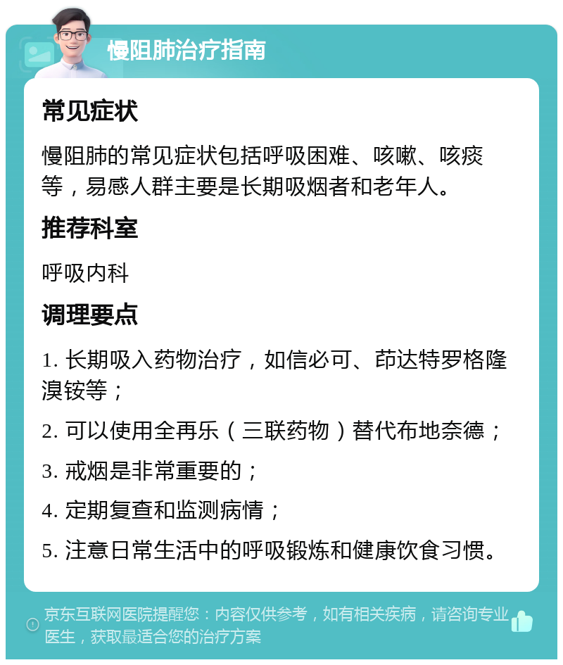 慢阻肺治疗指南 常见症状 慢阻肺的常见症状包括呼吸困难、咳嗽、咳痰等，易感人群主要是长期吸烟者和老年人。 推荐科室 呼吸内科 调理要点 1. 长期吸入药物治疗，如信必可、茚达特罗格隆溴铵等； 2. 可以使用全再乐（三联药物）替代布地奈德； 3. 戒烟是非常重要的； 4. 定期复查和监测病情； 5. 注意日常生活中的呼吸锻炼和健康饮食习惯。