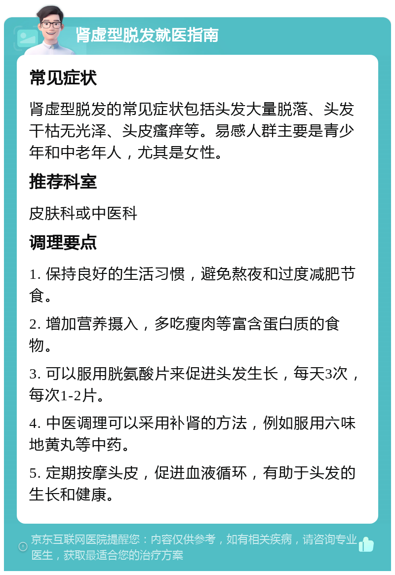 肾虚型脱发就医指南 常见症状 肾虚型脱发的常见症状包括头发大量脱落、头发干枯无光泽、头皮瘙痒等。易感人群主要是青少年和中老年人，尤其是女性。 推荐科室 皮肤科或中医科 调理要点 1. 保持良好的生活习惯，避免熬夜和过度减肥节食。 2. 增加营养摄入，多吃瘦肉等富含蛋白质的食物。 3. 可以服用胱氨酸片来促进头发生长，每天3次，每次1-2片。 4. 中医调理可以采用补肾的方法，例如服用六味地黄丸等中药。 5. 定期按摩头皮，促进血液循环，有助于头发的生长和健康。