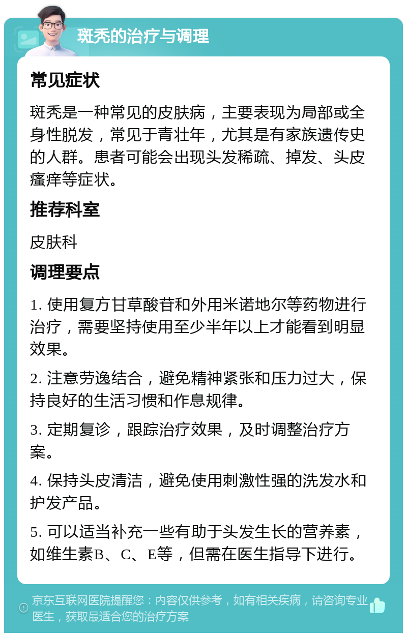 斑秃的治疗与调理 常见症状 斑秃是一种常见的皮肤病，主要表现为局部或全身性脱发，常见于青壮年，尤其是有家族遗传史的人群。患者可能会出现头发稀疏、掉发、头皮瘙痒等症状。 推荐科室 皮肤科 调理要点 1. 使用复方甘草酸苷和外用米诺地尔等药物进行治疗，需要坚持使用至少半年以上才能看到明显效果。 2. 注意劳逸结合，避免精神紧张和压力过大，保持良好的生活习惯和作息规律。 3. 定期复诊，跟踪治疗效果，及时调整治疗方案。 4. 保持头皮清洁，避免使用刺激性强的洗发水和护发产品。 5. 可以适当补充一些有助于头发生长的营养素，如维生素B、C、E等，但需在医生指导下进行。