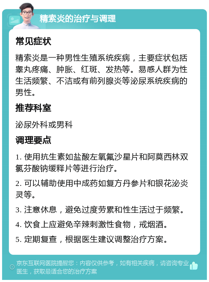 精索炎的治疗与调理 常见症状 精索炎是一种男性生殖系统疾病，主要症状包括睾丸疼痛、肿胀、红斑、发热等。易感人群为性生活频繁、不洁或有前列腺炎等泌尿系统疾病的男性。 推荐科室 泌尿外科或男科 调理要点 1. 使用抗生素如盐酸左氧氟沙星片和阿莫西林双氯芬酸钠缓释片等进行治疗。 2. 可以辅助使用中成药如复方丹参片和银花泌炎灵等。 3. 注意休息，避免过度劳累和性生活过于频繁。 4. 饮食上应避免辛辣刺激性食物，戒烟酒。 5. 定期复查，根据医生建议调整治疗方案。