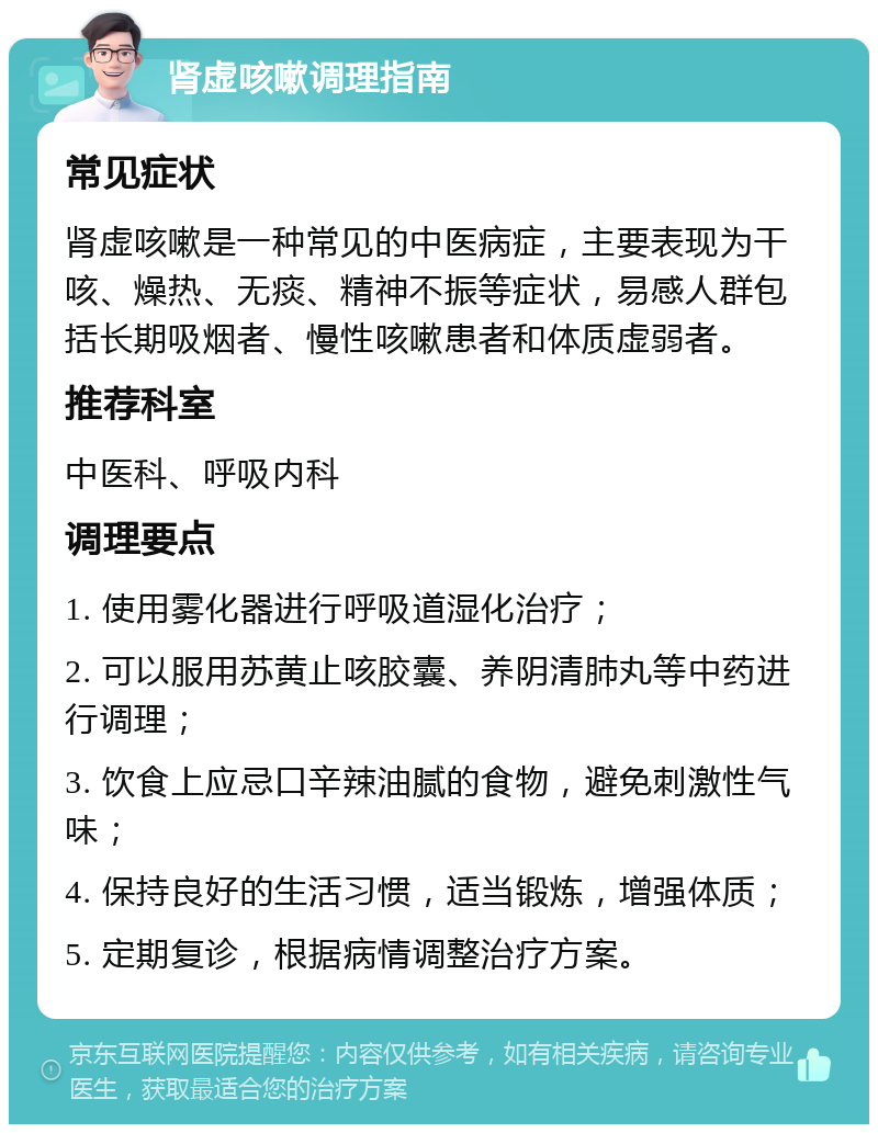 肾虚咳嗽调理指南 常见症状 肾虚咳嗽是一种常见的中医病症，主要表现为干咳、燥热、无痰、精神不振等症状，易感人群包括长期吸烟者、慢性咳嗽患者和体质虚弱者。 推荐科室 中医科、呼吸内科 调理要点 1. 使用雾化器进行呼吸道湿化治疗； 2. 可以服用苏黄止咳胶囊、养阴清肺丸等中药进行调理； 3. 饮食上应忌口辛辣油腻的食物，避免刺激性气味； 4. 保持良好的生活习惯，适当锻炼，增强体质； 5. 定期复诊，根据病情调整治疗方案。