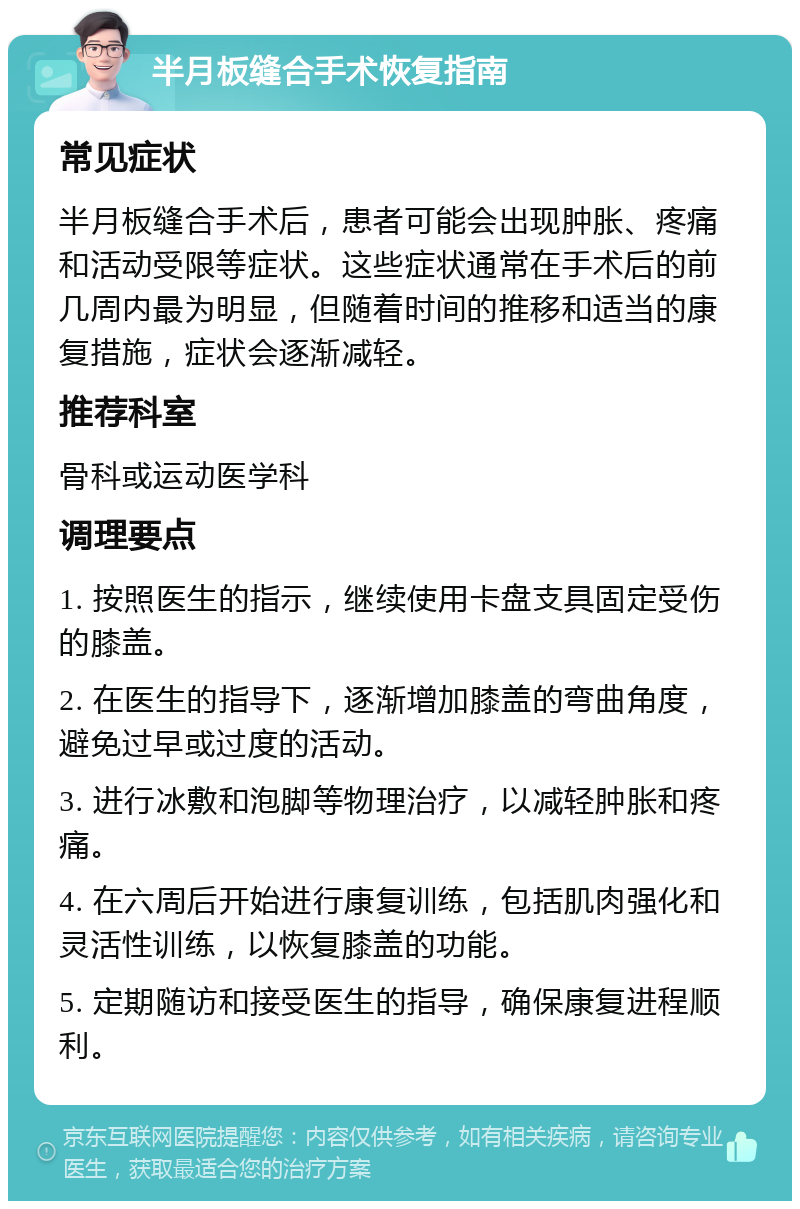 半月板缝合手术恢复指南 常见症状 半月板缝合手术后，患者可能会出现肿胀、疼痛和活动受限等症状。这些症状通常在手术后的前几周内最为明显，但随着时间的推移和适当的康复措施，症状会逐渐减轻。 推荐科室 骨科或运动医学科 调理要点 1. 按照医生的指示，继续使用卡盘支具固定受伤的膝盖。 2. 在医生的指导下，逐渐增加膝盖的弯曲角度，避免过早或过度的活动。 3. 进行冰敷和泡脚等物理治疗，以减轻肿胀和疼痛。 4. 在六周后开始进行康复训练，包括肌肉强化和灵活性训练，以恢复膝盖的功能。 5. 定期随访和接受医生的指导，确保康复进程顺利。