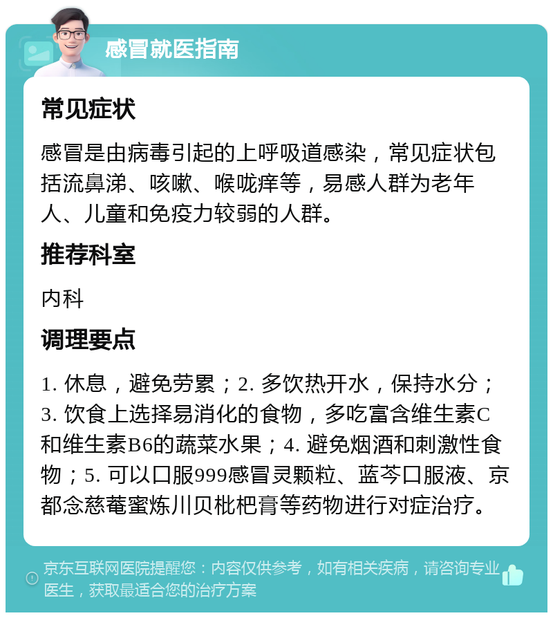 感冒就医指南 常见症状 感冒是由病毒引起的上呼吸道感染，常见症状包括流鼻涕、咳嗽、喉咙痒等，易感人群为老年人、儿童和免疫力较弱的人群。 推荐科室 内科 调理要点 1. 休息，避免劳累；2. 多饮热开水，保持水分；3. 饮食上选择易消化的食物，多吃富含维生素C和维生素B6的蔬菜水果；4. 避免烟酒和刺激性食物；5. 可以口服999感冒灵颗粒、蓝芩口服液、京都念慈菴蜜炼川贝枇杷膏等药物进行对症治疗。