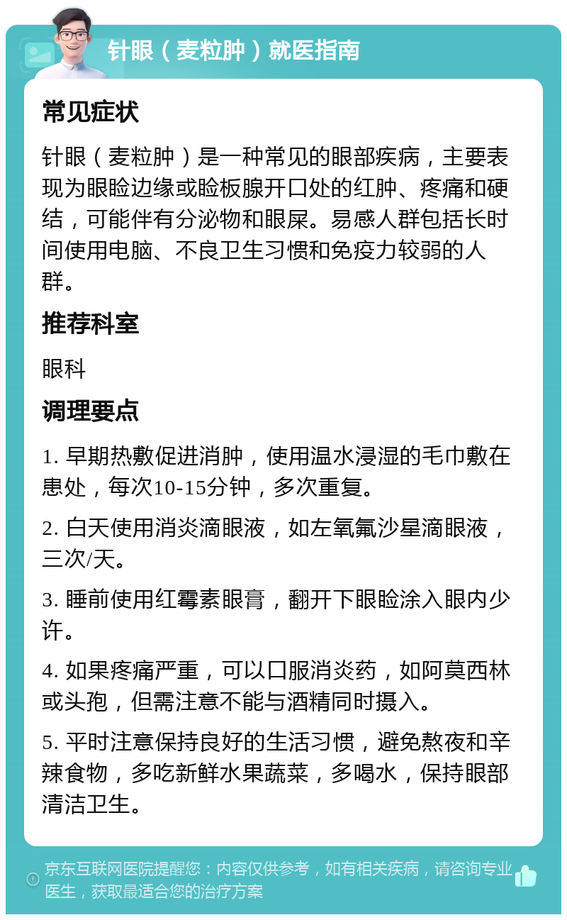 针眼（麦粒肿）就医指南 常见症状 针眼（麦粒肿）是一种常见的眼部疾病，主要表现为眼睑边缘或睑板腺开口处的红肿、疼痛和硬结，可能伴有分泌物和眼屎。易感人群包括长时间使用电脑、不良卫生习惯和免疫力较弱的人群。 推荐科室 眼科 调理要点 1. 早期热敷促进消肿，使用温水浸湿的毛巾敷在患处，每次10-15分钟，多次重复。 2. 白天使用消炎滴眼液，如左氧氟沙星滴眼液，三次/天。 3. 睡前使用红霉素眼膏，翻开下眼睑涂入眼内少许。 4. 如果疼痛严重，可以口服消炎药，如阿莫西林或头孢，但需注意不能与酒精同时摄入。 5. 平时注意保持良好的生活习惯，避免熬夜和辛辣食物，多吃新鲜水果蔬菜，多喝水，保持眼部清洁卫生。