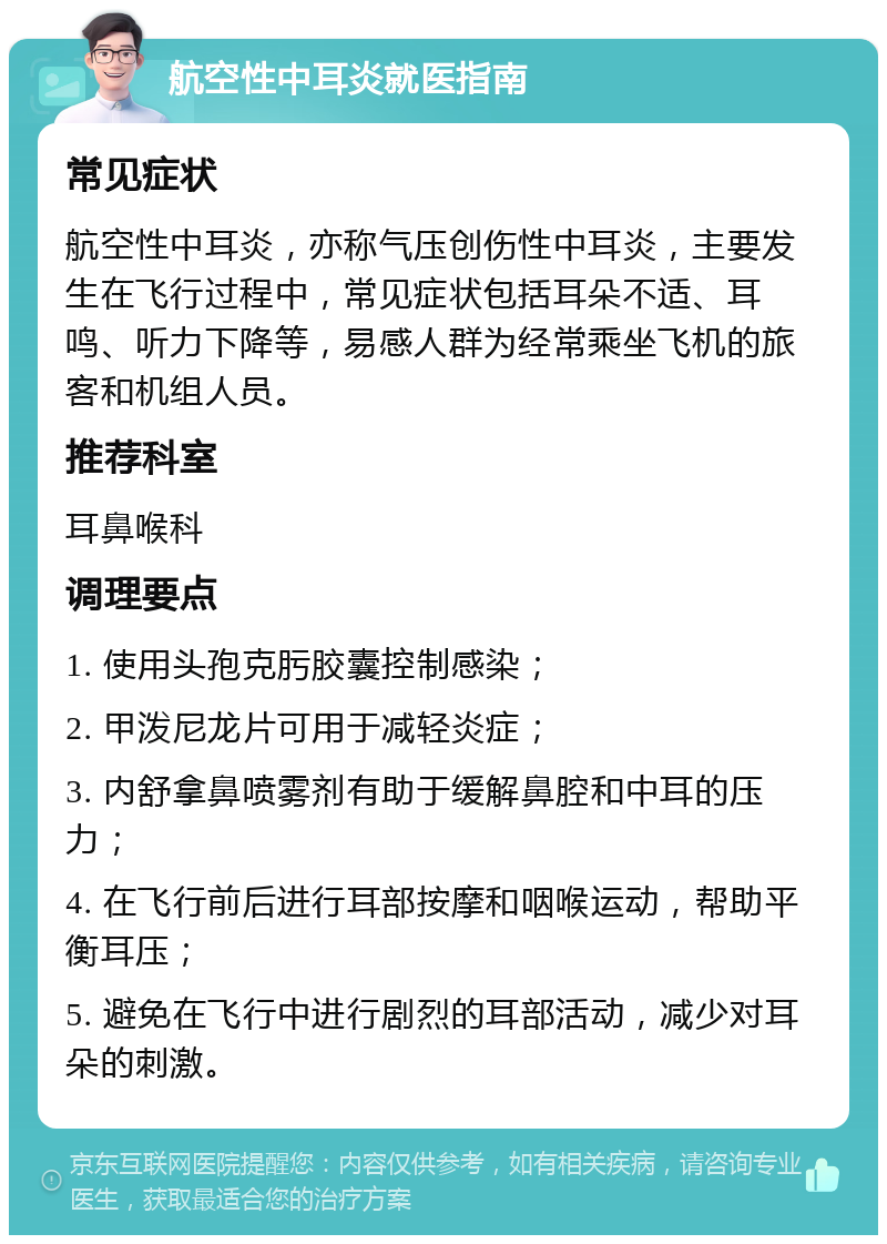 航空性中耳炎就医指南 常见症状 航空性中耳炎，亦称气压创伤性中耳炎，主要发生在飞行过程中，常见症状包括耳朵不适、耳鸣、听力下降等，易感人群为经常乘坐飞机的旅客和机组人员。 推荐科室 耳鼻喉科 调理要点 1. 使用头孢克肟胶囊控制感染； 2. 甲泼尼龙片可用于减轻炎症； 3. 内舒拿鼻喷雾剂有助于缓解鼻腔和中耳的压力； 4. 在飞行前后进行耳部按摩和咽喉运动，帮助平衡耳压； 5. 避免在飞行中进行剧烈的耳部活动，减少对耳朵的刺激。