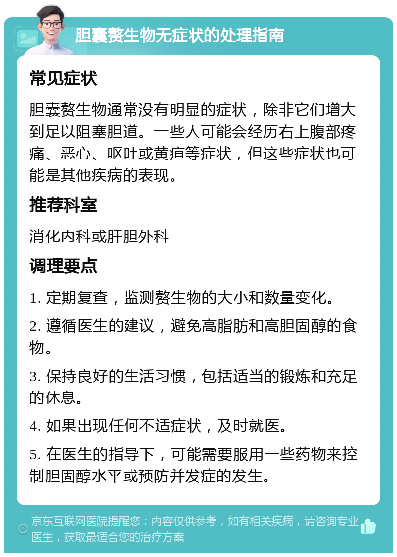 胆囊赘生物无症状的处理指南 常见症状 胆囊赘生物通常没有明显的症状，除非它们增大到足以阻塞胆道。一些人可能会经历右上腹部疼痛、恶心、呕吐或黄疸等症状，但这些症状也可能是其他疾病的表现。 推荐科室 消化内科或肝胆外科 调理要点 1. 定期复查，监测赘生物的大小和数量变化。 2. 遵循医生的建议，避免高脂肪和高胆固醇的食物。 3. 保持良好的生活习惯，包括适当的锻炼和充足的休息。 4. 如果出现任何不适症状，及时就医。 5. 在医生的指导下，可能需要服用一些药物来控制胆固醇水平或预防并发症的发生。