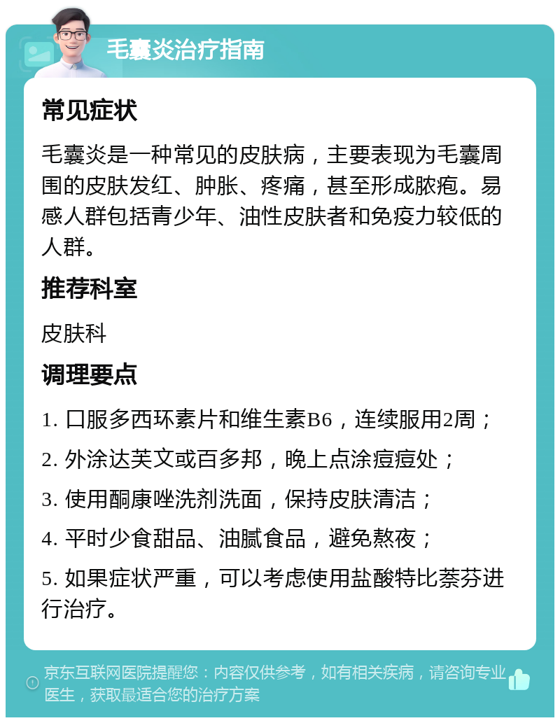 毛囊炎治疗指南 常见症状 毛囊炎是一种常见的皮肤病，主要表现为毛囊周围的皮肤发红、肿胀、疼痛，甚至形成脓疱。易感人群包括青少年、油性皮肤者和免疫力较低的人群。 推荐科室 皮肤科 调理要点 1. 口服多西环素片和维生素B6，连续服用2周； 2. 外涂达芙文或百多邦，晚上点涂痘痘处； 3. 使用酮康唑洗剂洗面，保持皮肤清洁； 4. 平时少食甜品、油腻食品，避免熬夜； 5. 如果症状严重，可以考虑使用盐酸特比萘芬进行治疗。