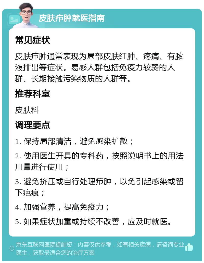 皮肤疖肿就医指南 常见症状 皮肤疖肿通常表现为局部皮肤红肿、疼痛、有脓液排出等症状。易感人群包括免疫力较弱的人群、长期接触污染物质的人群等。 推荐科室 皮肤科 调理要点 1. 保持局部清洁，避免感染扩散； 2. 使用医生开具的专科药，按照说明书上的用法用量进行使用； 3. 避免挤压或自行处理疖肿，以免引起感染或留下疤痕； 4. 加强营养，提高免疫力； 5. 如果症状加重或持续不改善，应及时就医。