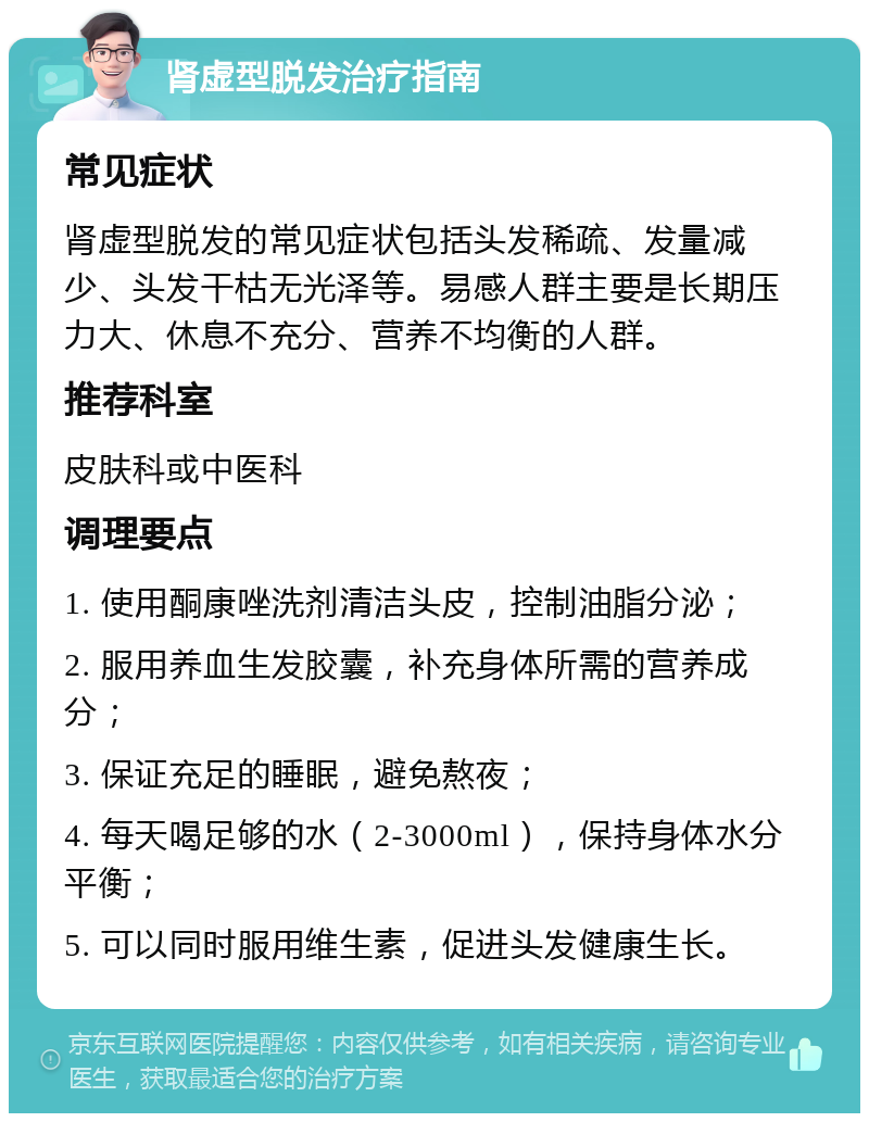 肾虚型脱发治疗指南 常见症状 肾虚型脱发的常见症状包括头发稀疏、发量减少、头发干枯无光泽等。易感人群主要是长期压力大、休息不充分、营养不均衡的人群。 推荐科室 皮肤科或中医科 调理要点 1. 使用酮康唑洗剂清洁头皮，控制油脂分泌； 2. 服用养血生发胶囊，补充身体所需的营养成分； 3. 保证充足的睡眠，避免熬夜； 4. 每天喝足够的水（2-3000ml），保持身体水分平衡； 5. 可以同时服用维生素，促进头发健康生长。