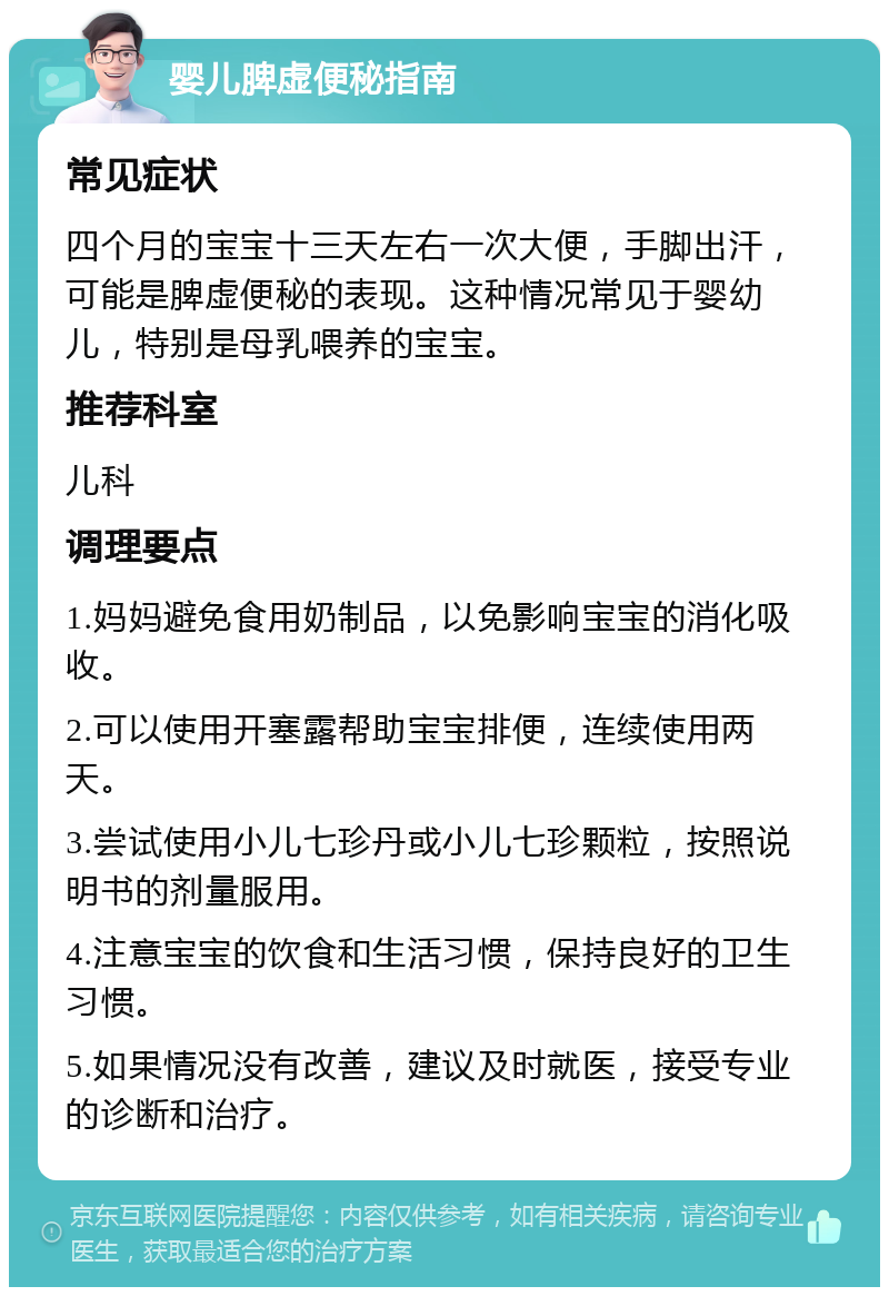 婴儿脾虚便秘指南 常见症状 四个月的宝宝十三天左右一次大便，手脚出汗，可能是脾虚便秘的表现。这种情况常见于婴幼儿，特别是母乳喂养的宝宝。 推荐科室 儿科 调理要点 1.妈妈避免食用奶制品，以免影响宝宝的消化吸收。 2.可以使用开塞露帮助宝宝排便，连续使用两天。 3.尝试使用小儿七珍丹或小儿七珍颗粒，按照说明书的剂量服用。 4.注意宝宝的饮食和生活习惯，保持良好的卫生习惯。 5.如果情况没有改善，建议及时就医，接受专业的诊断和治疗。