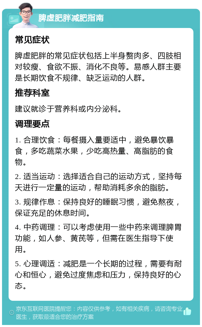 脾虚肥胖减肥指南 常见症状 脾虚肥胖的常见症状包括上半身赘肉多、四肢相对较瘦、食欲不振、消化不良等。易感人群主要是长期饮食不规律、缺乏运动的人群。 推荐科室 建议就诊于营养科或内分泌科。 调理要点 1. 合理饮食：每餐摄入量要适中，避免暴饮暴食，多吃蔬菜水果，少吃高热量、高脂肪的食物。 2. 适当运动：选择适合自己的运动方式，坚持每天进行一定量的运动，帮助消耗多余的脂肪。 3. 规律作息：保持良好的睡眠习惯，避免熬夜，保证充足的休息时间。 4. 中药调理：可以考虑使用一些中药来调理脾胃功能，如人参、黄芪等，但需在医生指导下使用。 5. 心理调适：减肥是一个长期的过程，需要有耐心和恒心，避免过度焦虑和压力，保持良好的心态。