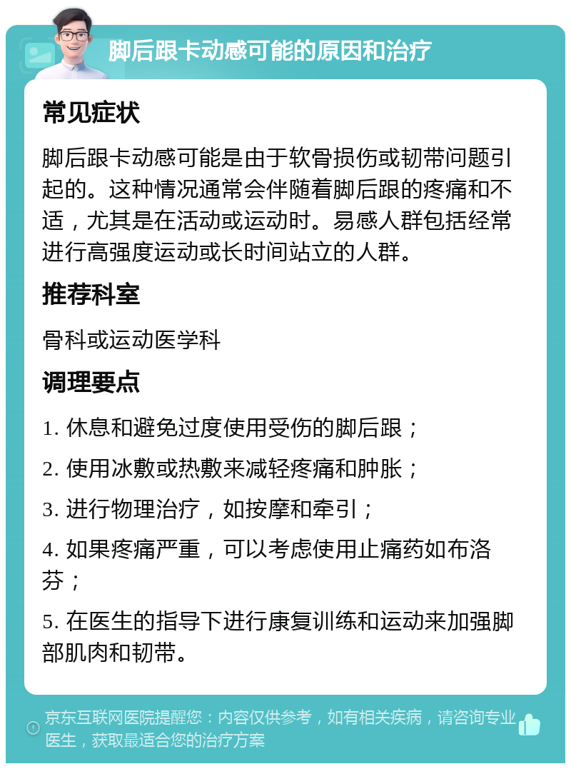 脚后跟卡动感可能的原因和治疗 常见症状 脚后跟卡动感可能是由于软骨损伤或韧带问题引起的。这种情况通常会伴随着脚后跟的疼痛和不适，尤其是在活动或运动时。易感人群包括经常进行高强度运动或长时间站立的人群。 推荐科室 骨科或运动医学科 调理要点 1. 休息和避免过度使用受伤的脚后跟； 2. 使用冰敷或热敷来减轻疼痛和肿胀； 3. 进行物理治疗，如按摩和牵引； 4. 如果疼痛严重，可以考虑使用止痛药如布洛芬； 5. 在医生的指导下进行康复训练和运动来加强脚部肌肉和韧带。