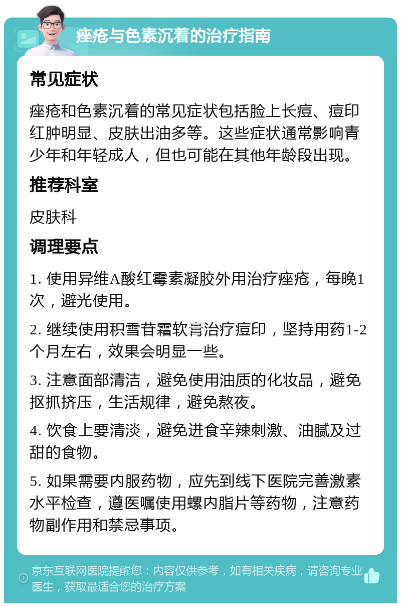 痤疮与色素沉着的治疗指南 常见症状 痤疮和色素沉着的常见症状包括脸上长痘、痘印红肿明显、皮肤出油多等。这些症状通常影响青少年和年轻成人，但也可能在其他年龄段出现。 推荐科室 皮肤科 调理要点 1. 使用异维A酸红霉素凝胶外用治疗痤疮，每晚1次，避光使用。 2. 继续使用积雪苷霜软膏治疗痘印，坚持用药1-2个月左右，效果会明显一些。 3. 注意面部清洁，避免使用油质的化妆品，避免抠抓挤压，生活规律，避免熬夜。 4. 饮食上要清淡，避免进食辛辣刺激、油腻及过甜的食物。 5. 如果需要内服药物，应先到线下医院完善激素水平检查，遵医嘱使用螺内脂片等药物，注意药物副作用和禁忌事项。