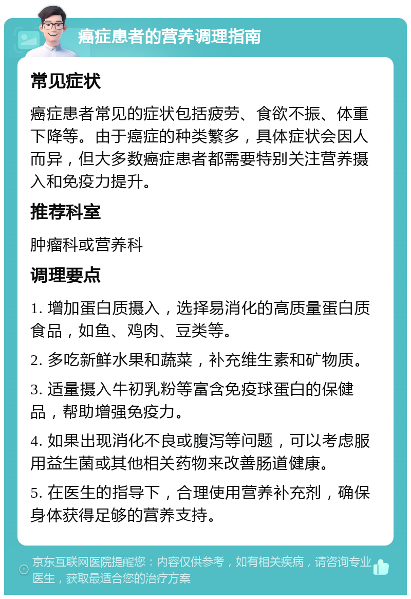 癌症患者的营养调理指南 常见症状 癌症患者常见的症状包括疲劳、食欲不振、体重下降等。由于癌症的种类繁多，具体症状会因人而异，但大多数癌症患者都需要特别关注营养摄入和免疫力提升。 推荐科室 肿瘤科或营养科 调理要点 1. 增加蛋白质摄入，选择易消化的高质量蛋白质食品，如鱼、鸡肉、豆类等。 2. 多吃新鲜水果和蔬菜，补充维生素和矿物质。 3. 适量摄入牛初乳粉等富含免疫球蛋白的保健品，帮助增强免疫力。 4. 如果出现消化不良或腹泻等问题，可以考虑服用益生菌或其他相关药物来改善肠道健康。 5. 在医生的指导下，合理使用营养补充剂，确保身体获得足够的营养支持。