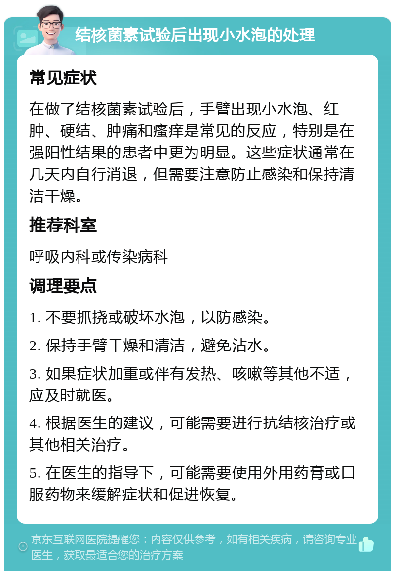 结核菌素试验后出现小水泡的处理 常见症状 在做了结核菌素试验后，手臂出现小水泡、红肿、硬结、肿痛和瘙痒是常见的反应，特别是在强阳性结果的患者中更为明显。这些症状通常在几天内自行消退，但需要注意防止感染和保持清洁干燥。 推荐科室 呼吸内科或传染病科 调理要点 1. 不要抓挠或破坏水泡，以防感染。 2. 保持手臂干燥和清洁，避免沾水。 3. 如果症状加重或伴有发热、咳嗽等其他不适，应及时就医。 4. 根据医生的建议，可能需要进行抗结核治疗或其他相关治疗。 5. 在医生的指导下，可能需要使用外用药膏或口服药物来缓解症状和促进恢复。