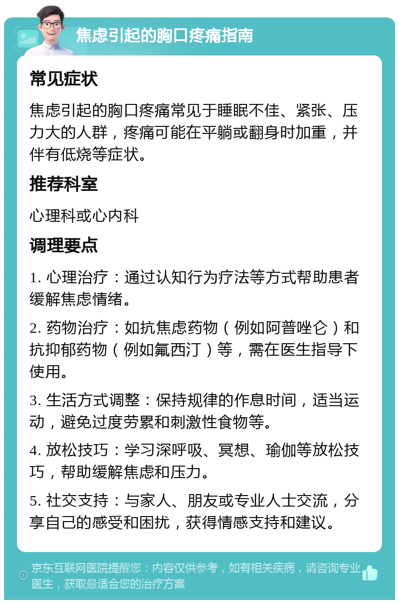 焦虑引起的胸口疼痛指南 常见症状 焦虑引起的胸口疼痛常见于睡眠不佳、紧张、压力大的人群，疼痛可能在平躺或翻身时加重，并伴有低烧等症状。 推荐科室 心理科或心内科 调理要点 1. 心理治疗：通过认知行为疗法等方式帮助患者缓解焦虑情绪。 2. 药物治疗：如抗焦虑药物（例如阿普唑仑）和抗抑郁药物（例如氟西汀）等，需在医生指导下使用。 3. 生活方式调整：保持规律的作息时间，适当运动，避免过度劳累和刺激性食物等。 4. 放松技巧：学习深呼吸、冥想、瑜伽等放松技巧，帮助缓解焦虑和压力。 5. 社交支持：与家人、朋友或专业人士交流，分享自己的感受和困扰，获得情感支持和建议。