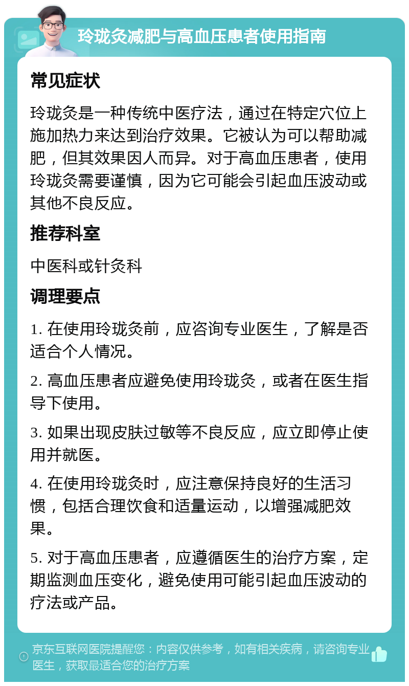 玲珑灸减肥与高血压患者使用指南 常见症状 玲珑灸是一种传统中医疗法，通过在特定穴位上施加热力来达到治疗效果。它被认为可以帮助减肥，但其效果因人而异。对于高血压患者，使用玲珑灸需要谨慎，因为它可能会引起血压波动或其他不良反应。 推荐科室 中医科或针灸科 调理要点 1. 在使用玲珑灸前，应咨询专业医生，了解是否适合个人情况。 2. 高血压患者应避免使用玲珑灸，或者在医生指导下使用。 3. 如果出现皮肤过敏等不良反应，应立即停止使用并就医。 4. 在使用玲珑灸时，应注意保持良好的生活习惯，包括合理饮食和适量运动，以增强减肥效果。 5. 对于高血压患者，应遵循医生的治疗方案，定期监测血压变化，避免使用可能引起血压波动的疗法或产品。