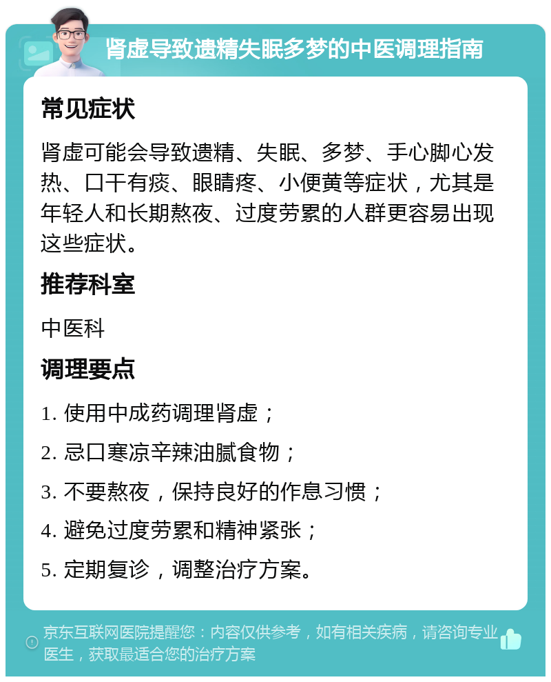 肾虚导致遗精失眠多梦的中医调理指南 常见症状 肾虚可能会导致遗精、失眠、多梦、手心脚心发热、口干有痰、眼睛疼、小便黄等症状，尤其是年轻人和长期熬夜、过度劳累的人群更容易出现这些症状。 推荐科室 中医科 调理要点 1. 使用中成药调理肾虚； 2. 忌口寒凉辛辣油腻食物； 3. 不要熬夜，保持良好的作息习惯； 4. 避免过度劳累和精神紧张； 5. 定期复诊，调整治疗方案。