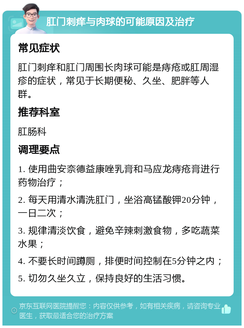 肛门刺痒与肉球的可能原因及治疗 常见症状 肛门刺痒和肛门周围长肉球可能是痔疮或肛周湿疹的症状，常见于长期便秘、久坐、肥胖等人群。 推荐科室 肛肠科 调理要点 1. 使用曲安奈德益康唑乳膏和马应龙痔疮膏进行药物治疗； 2. 每天用清水清洗肛门，坐浴高锰酸钾20分钟，一日二次； 3. 规律清淡饮食，避免辛辣刺激食物，多吃蔬菜水果； 4. 不要长时间蹲厕，排便时间控制在5分钟之内； 5. 切勿久坐久立，保持良好的生活习惯。