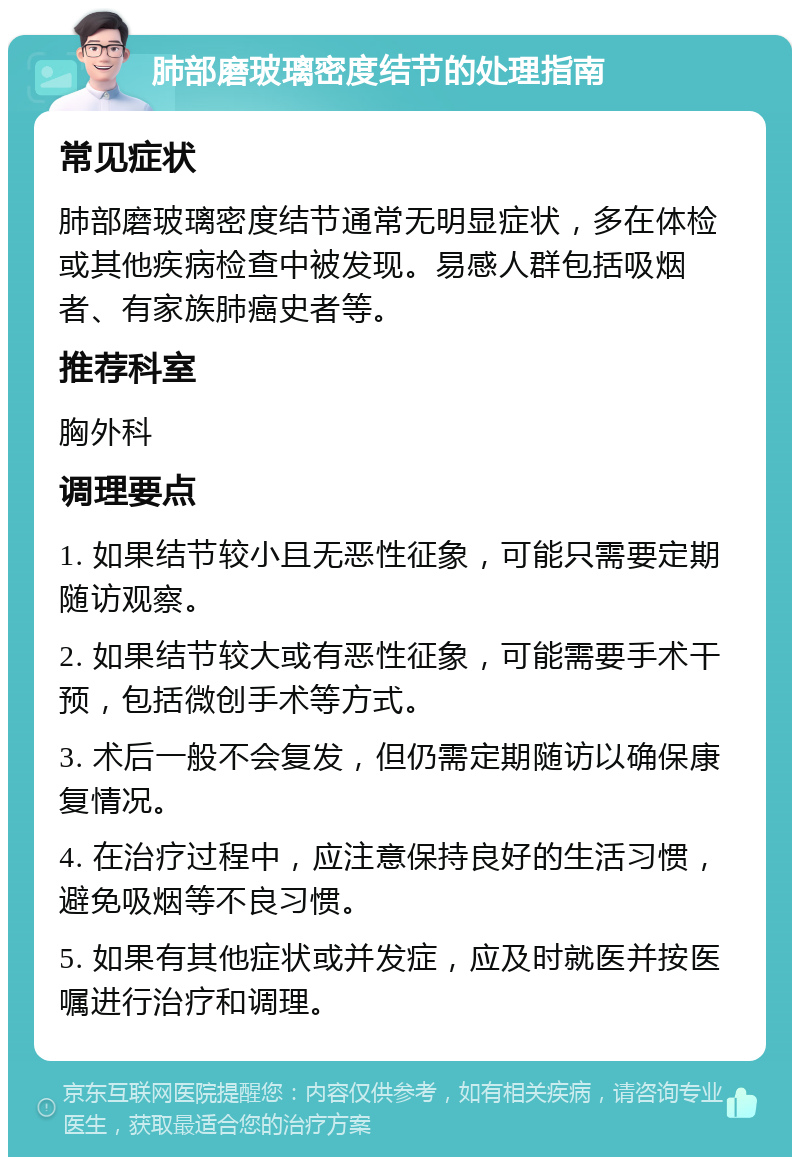 肺部磨玻璃密度结节的处理指南 常见症状 肺部磨玻璃密度结节通常无明显症状，多在体检或其他疾病检查中被发现。易感人群包括吸烟者、有家族肺癌史者等。 推荐科室 胸外科 调理要点 1. 如果结节较小且无恶性征象，可能只需要定期随访观察。 2. 如果结节较大或有恶性征象，可能需要手术干预，包括微创手术等方式。 3. 术后一般不会复发，但仍需定期随访以确保康复情况。 4. 在治疗过程中，应注意保持良好的生活习惯，避免吸烟等不良习惯。 5. 如果有其他症状或并发症，应及时就医并按医嘱进行治疗和调理。