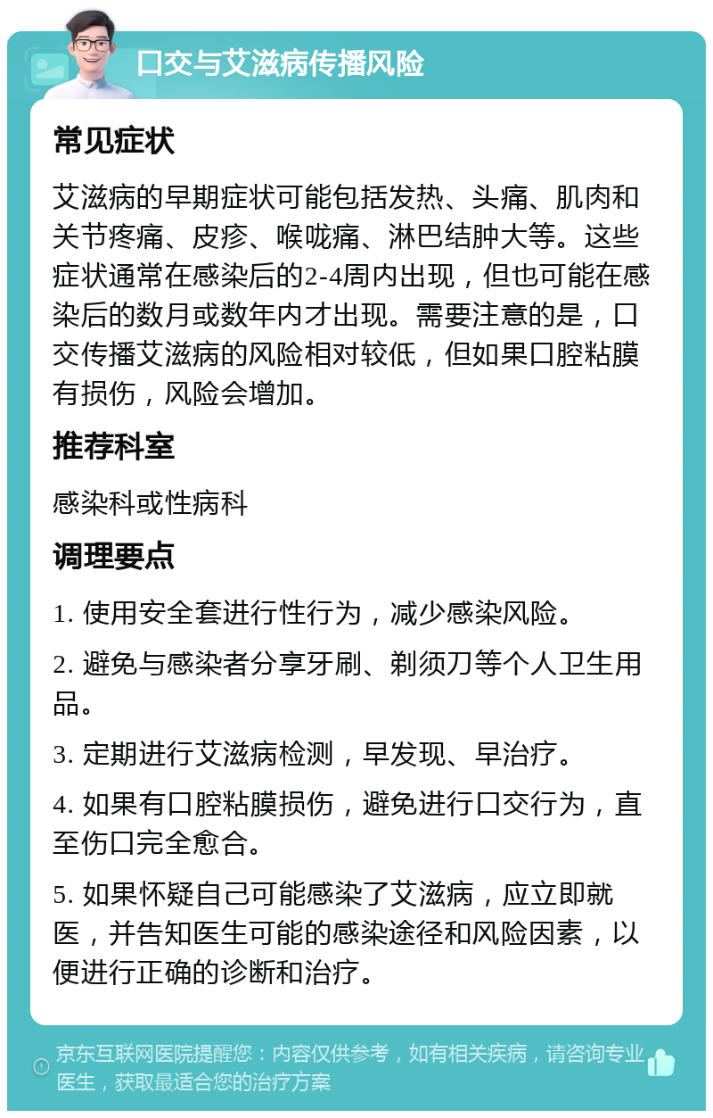 口交与艾滋病传播风险 常见症状 艾滋病的早期症状可能包括发热、头痛、肌肉和关节疼痛、皮疹、喉咙痛、淋巴结肿大等。这些症状通常在感染后的2-4周内出现，但也可能在感染后的数月或数年内才出现。需要注意的是，口交传播艾滋病的风险相对较低，但如果口腔粘膜有损伤，风险会增加。 推荐科室 感染科或性病科 调理要点 1. 使用安全套进行性行为，减少感染风险。 2. 避免与感染者分享牙刷、剃须刀等个人卫生用品。 3. 定期进行艾滋病检测，早发现、早治疗。 4. 如果有口腔粘膜损伤，避免进行口交行为，直至伤口完全愈合。 5. 如果怀疑自己可能感染了艾滋病，应立即就医，并告知医生可能的感染途径和风险因素，以便进行正确的诊断和治疗。