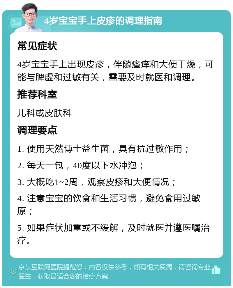 4岁宝宝手上皮疹的调理指南 常见症状 4岁宝宝手上出现皮疹，伴随瘙痒和大便干燥，可能与脾虚和过敏有关，需要及时就医和调理。 推荐科室 儿科或皮肤科 调理要点 1. 使用天然博士益生菌，具有抗过敏作用； 2. 每天一包，40度以下水冲泡； 3. 大概吃1~2周，观察皮疹和大便情况； 4. 注意宝宝的饮食和生活习惯，避免食用过敏原； 5. 如果症状加重或不缓解，及时就医并遵医嘱治疗。