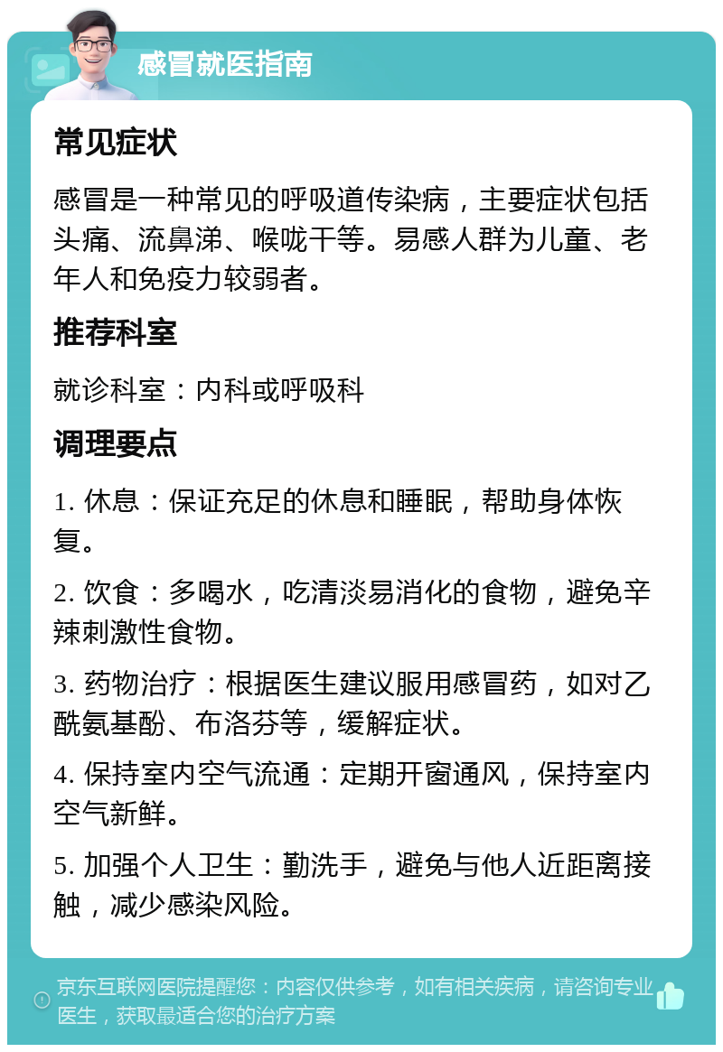 感冒就医指南 常见症状 感冒是一种常见的呼吸道传染病，主要症状包括头痛、流鼻涕、喉咙干等。易感人群为儿童、老年人和免疫力较弱者。 推荐科室 就诊科室：内科或呼吸科 调理要点 1. 休息：保证充足的休息和睡眠，帮助身体恢复。 2. 饮食：多喝水，吃清淡易消化的食物，避免辛辣刺激性食物。 3. 药物治疗：根据医生建议服用感冒药，如对乙酰氨基酚、布洛芬等，缓解症状。 4. 保持室内空气流通：定期开窗通风，保持室内空气新鲜。 5. 加强个人卫生：勤洗手，避免与他人近距离接触，减少感染风险。