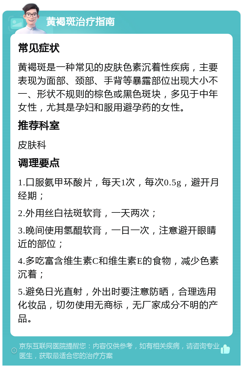 黄褐斑治疗指南 常见症状 黄褐斑是一种常见的皮肤色素沉着性疾病，主要表现为面部、颈部、手背等暴露部位出现大小不一、形状不规则的棕色或黑色斑块，多见于中年女性，尤其是孕妇和服用避孕药的女性。 推荐科室 皮肤科 调理要点 1.口服氨甲环酸片，每天1次，每次0.5g，避开月经期； 2.外用丝白祛斑软膏，一天两次； 3.晚间使用氢醌软膏，一日一次，注意避开眼睛近的部位； 4.多吃富含维生素C和维生素E的食物，减少色素沉着； 5.避免日光直射，外出时要注意防晒，合理选用化妆品，切勿使用无商标，无厂家成分不明的产品。