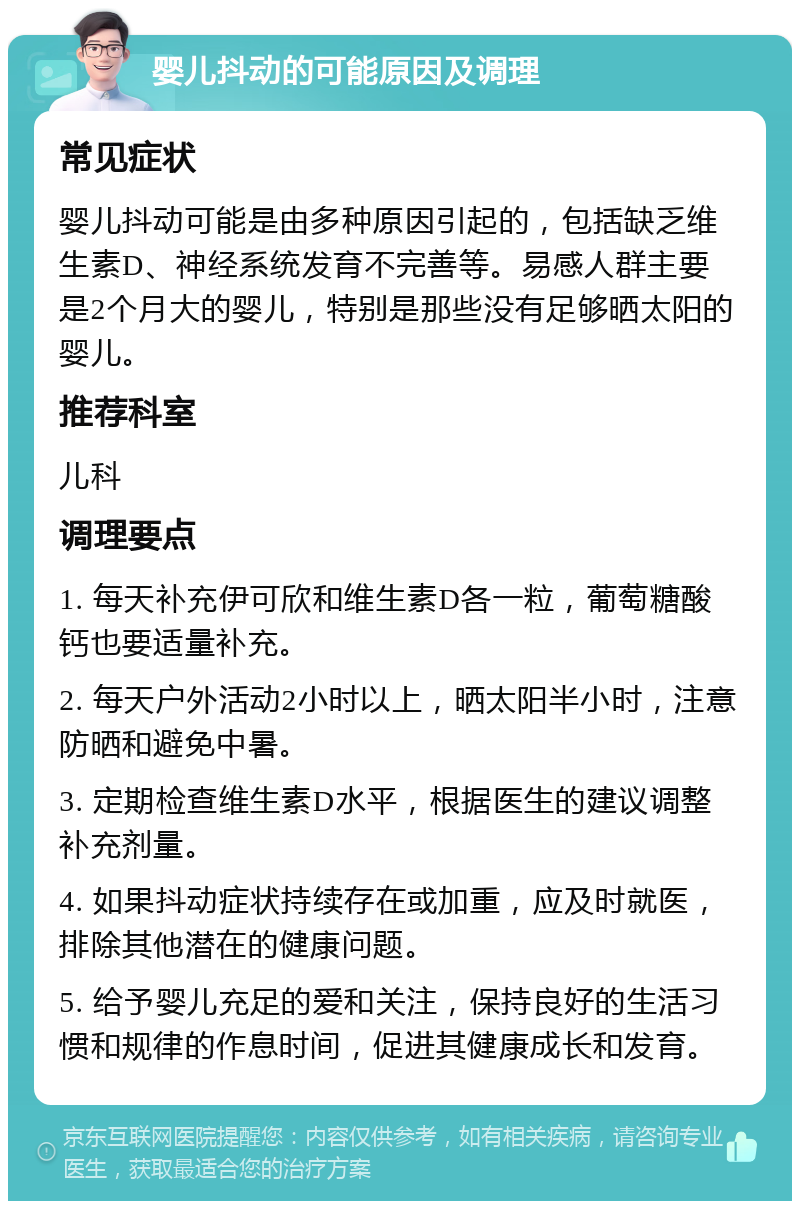 婴儿抖动的可能原因及调理 常见症状 婴儿抖动可能是由多种原因引起的，包括缺乏维生素D、神经系统发育不完善等。易感人群主要是2个月大的婴儿，特别是那些没有足够晒太阳的婴儿。 推荐科室 儿科 调理要点 1. 每天补充伊可欣和维生素D各一粒，葡萄糖酸钙也要适量补充。 2. 每天户外活动2小时以上，晒太阳半小时，注意防晒和避免中暑。 3. 定期检查维生素D水平，根据医生的建议调整补充剂量。 4. 如果抖动症状持续存在或加重，应及时就医，排除其他潜在的健康问题。 5. 给予婴儿充足的爱和关注，保持良好的生活习惯和规律的作息时间，促进其健康成长和发育。